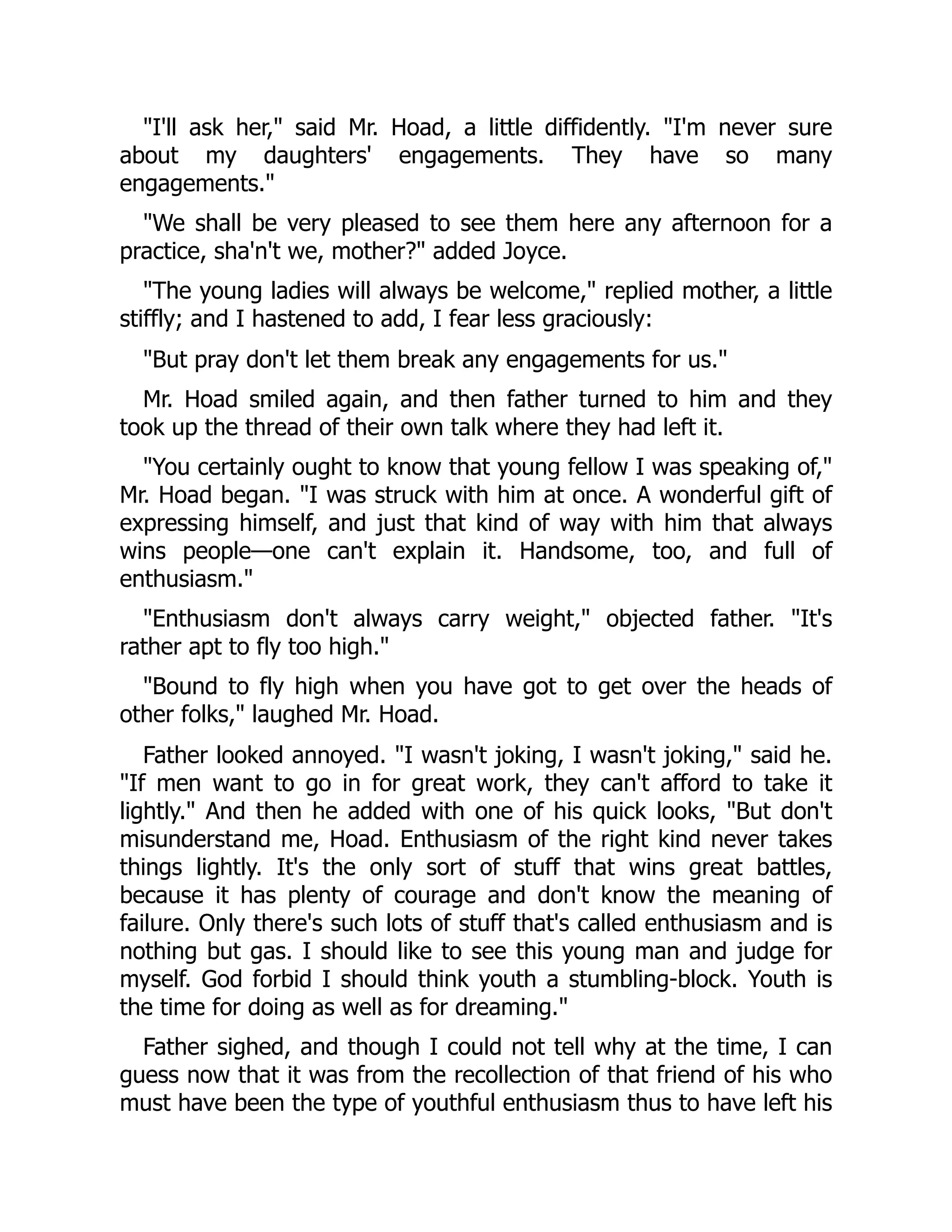 "I'll ask her," said Mr. Hoad, a little diffidently. "I'm never sure
about my daughters' engagements. They have so many
engagements."
"We shall be very pleased to see them here any afternoon for a
practice, sha'n't we, mother?" added Joyce.
"The young ladies will always be welcome," replied mother, a little
stiffly; and I hastened to add, I fear less graciously:
"But pray don't let them break any engagements for us."
Mr. Hoad smiled again, and then father turned to him and they
took up the thread of their own talk where they had left it.
"You certainly ought to know that young fellow I was speaking of,"
Mr. Hoad began. "I was struck with him at once. A wonderful gift of
expressing himself, and just that kind of way with him that always
wins people—one can't explain it. Handsome, too, and full of
enthusiasm."
"Enthusiasm don't always carry weight," objected father. "It's
rather apt to fly too high."
"Bound to fly high when you have got to get over the heads of
other folks," laughed Mr. Hoad.
Father looked annoyed. "I wasn't joking, I wasn't joking," said he.
"If men want to go in for great work, they can't afford to take it
lightly." And then he added with one of his quick looks, "But don't
misunderstand me, Hoad. Enthusiasm of the right kind never takes
things lightly. It's the only sort of stuff that wins great battles,
because it has plenty of courage and don't know the meaning of
failure. Only there's such lots of stuff that's called enthusiasm and is
nothing but gas. I should like to see this young man and judge for
myself. God forbid I should think youth a stumbling-block. Youth is
the time for doing as well as for dreaming."
Father sighed, and though I could not tell why at the time, I can
guess now that it was from the recollection of that friend of his who
must have been the type of youthful enthusiasm thus to have left his
 