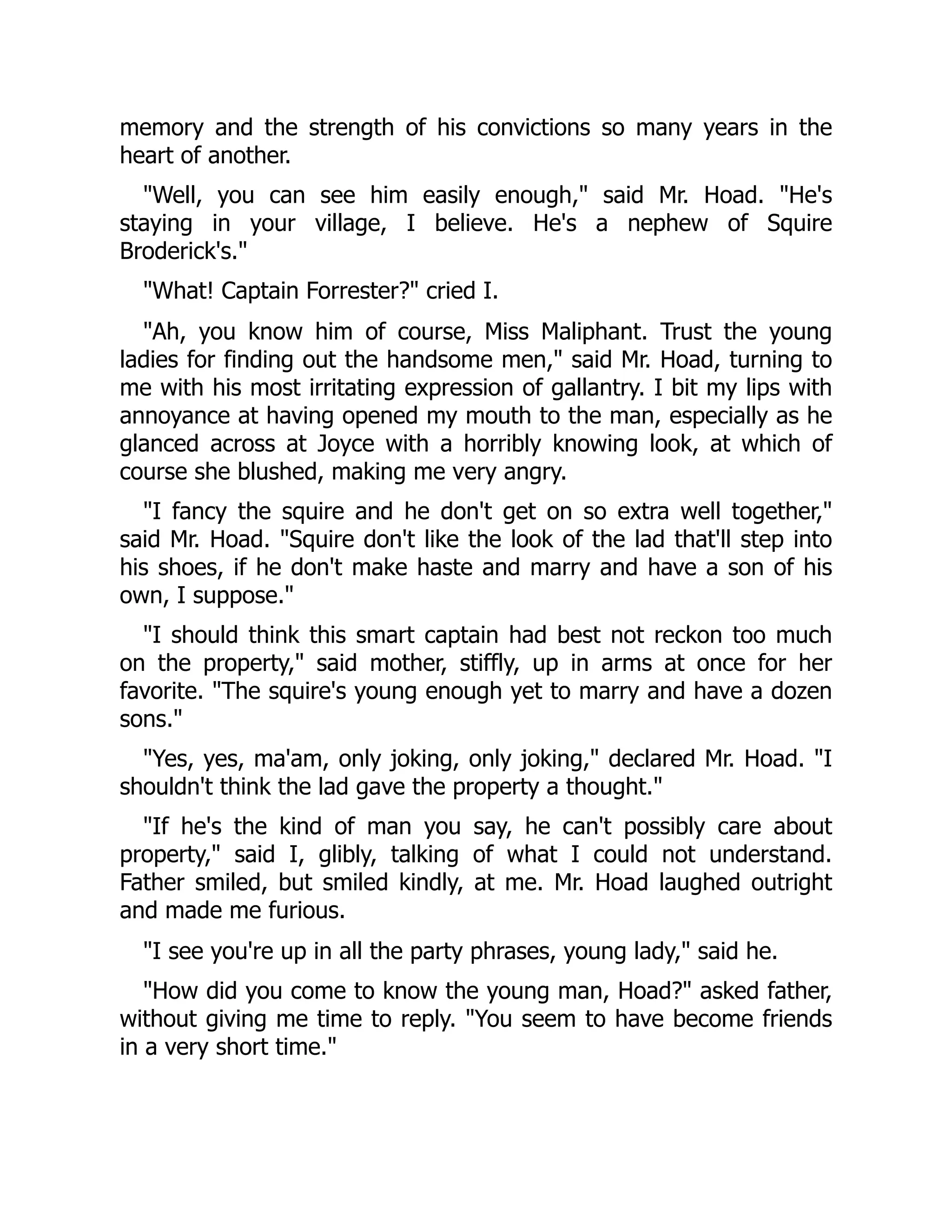 memory and the strength of his convictions so many years in the
heart of another.
"Well, you can see him easily enough," said Mr. Hoad. "He's
staying in your village, I believe. He's a nephew of Squire
Broderick's."
"What! Captain Forrester?" cried I.
"Ah, you know him of course, Miss Maliphant. Trust the young
ladies for finding out the handsome men," said Mr. Hoad, turning to
me with his most irritating expression of gallantry. I bit my lips with
annoyance at having opened my mouth to the man, especially as he
glanced across at Joyce with a horribly knowing look, at which of
course she blushed, making me very angry.
"I fancy the squire and he don't get on so extra well together,"
said Mr. Hoad. "Squire don't like the look of the lad that'll step into
his shoes, if he don't make haste and marry and have a son of his
own, I suppose."
"I should think this smart captain had best not reckon too much
on the property," said mother, stiffly, up in arms at once for her
favorite. "The squire's young enough yet to marry and have a dozen
sons."
"Yes, yes, ma'am, only joking, only joking," declared Mr. Hoad. "I
shouldn't think the lad gave the property a thought."
"If he's the kind of man you say, he can't possibly care about
property," said I, glibly, talking of what I could not understand.
Father smiled, but smiled kindly, at me. Mr. Hoad laughed outright
and made me furious.
"I see you're up in all the party phrases, young lady," said he.
"How did you come to know the young man, Hoad?" asked father,
without giving me time to reply. "You seem to have become friends
in a very short time."
 