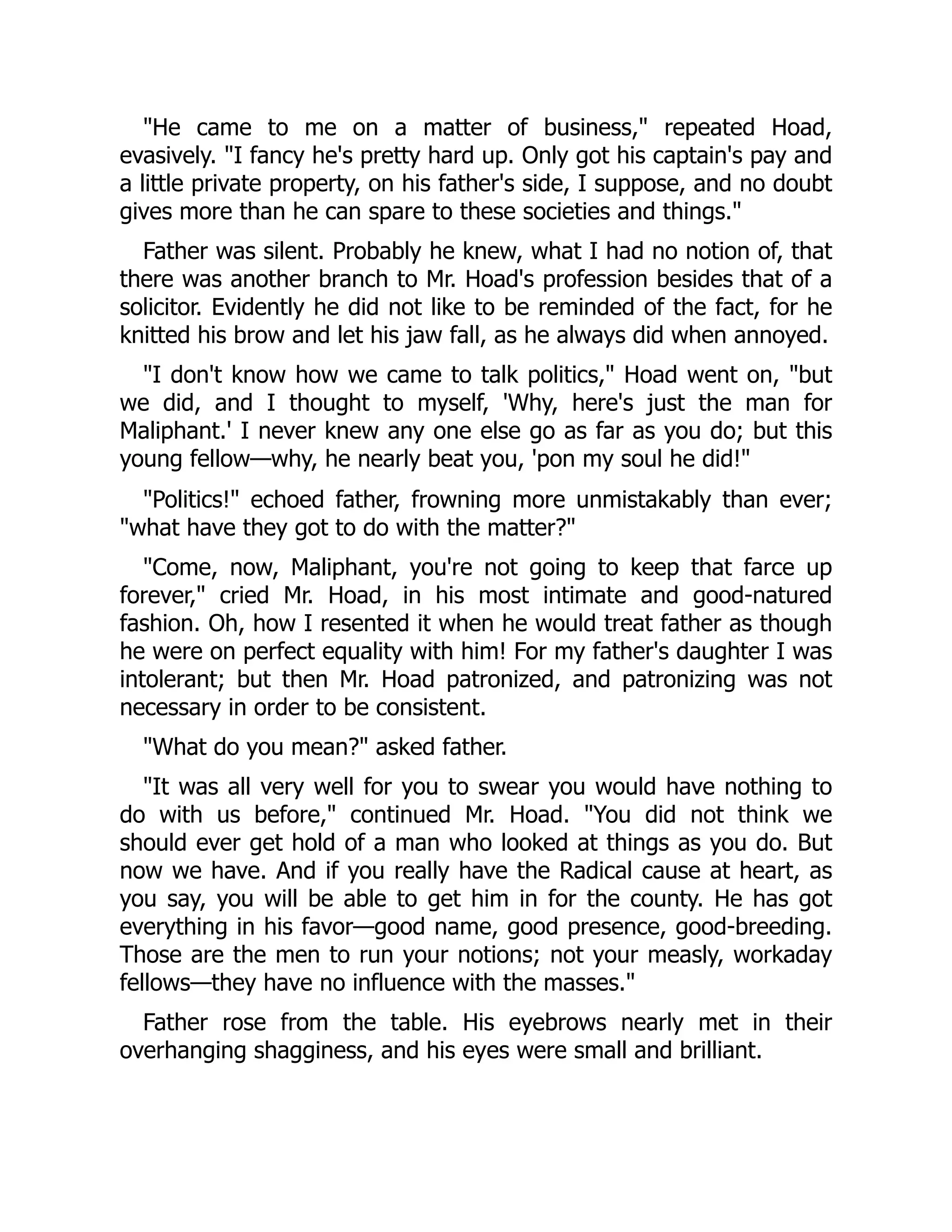 "He came to me on a matter of business," repeated Hoad,
evasively. "I fancy he's pretty hard up. Only got his captain's pay and
a little private property, on his father's side, I suppose, and no doubt
gives more than he can spare to these societies and things."
Father was silent. Probably he knew, what I had no notion of, that
there was another branch to Mr. Hoad's profession besides that of a
solicitor. Evidently he did not like to be reminded of the fact, for he
knitted his brow and let his jaw fall, as he always did when annoyed.
"I don't know how we came to talk politics," Hoad went on, "but
we did, and I thought to myself, 'Why, here's just the man for
Maliphant.' I never knew any one else go as far as you do; but this
young fellow—why, he nearly beat you, 'pon my soul he did!"
"Politics!" echoed father, frowning more unmistakably than ever;
"what have they got to do with the matter?"
"Come, now, Maliphant, you're not going to keep that farce up
forever," cried Mr. Hoad, in his most intimate and good-natured
fashion. Oh, how I resented it when he would treat father as though
he were on perfect equality with him! For my father's daughter I was
intolerant; but then Mr. Hoad patronized, and patronizing was not
necessary in order to be consistent.
"What do you mean?" asked father.
"It was all very well for you to swear you would have nothing to
do with us before," continued Mr. Hoad. "You did not think we
should ever get hold of a man who looked at things as you do. But
now we have. And if you really have the Radical cause at heart, as
you say, you will be able to get him in for the county. He has got
everything in his favor—good name, good presence, good-breeding.
Those are the men to run your notions; not your measly, workaday
fellows—they have no influence with the masses."
Father rose from the table. His eyebrows nearly met in their
overhanging shagginess, and his eyes were small and brilliant.
 