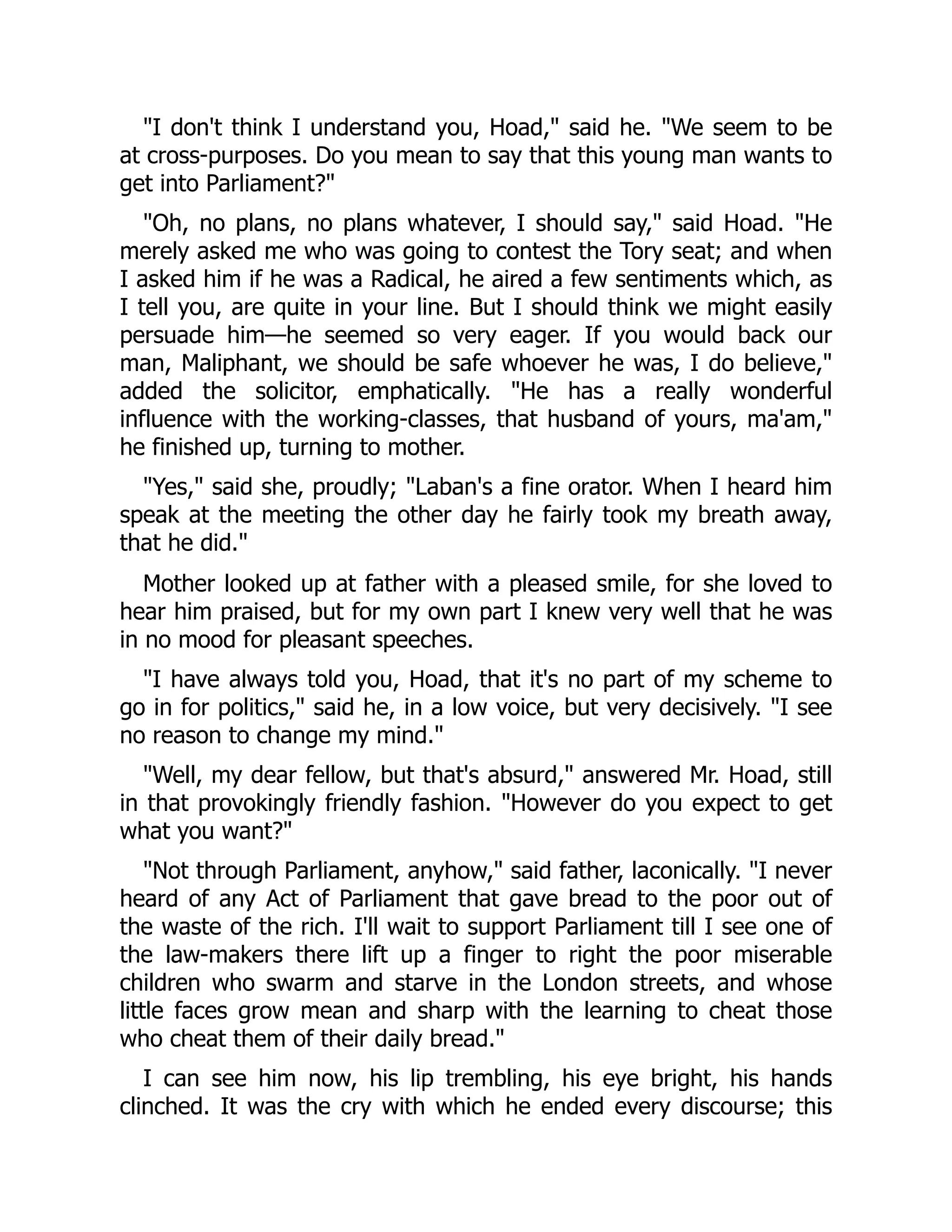 "I don't think I understand you, Hoad," said he. "We seem to be
at cross-purposes. Do you mean to say that this young man wants to
get into Parliament?"
"Oh, no plans, no plans whatever, I should say," said Hoad. "He
merely asked me who was going to contest the Tory seat; and when
I asked him if he was a Radical, he aired a few sentiments which, as
I tell you, are quite in your line. But I should think we might easily
persuade him—he seemed so very eager. If you would back our
man, Maliphant, we should be safe whoever he was, I do believe,"
added the solicitor, emphatically. "He has a really wonderful
influence with the working-classes, that husband of yours, ma'am,"
he finished up, turning to mother.
"Yes," said she, proudly; "Laban's a fine orator. When I heard him
speak at the meeting the other day he fairly took my breath away,
that he did."
Mother looked up at father with a pleased smile, for she loved to
hear him praised, but for my own part I knew very well that he was
in no mood for pleasant speeches.
"I have always told you, Hoad, that it's no part of my scheme to
go in for politics," said he, in a low voice, but very decisively. "I see
no reason to change my mind."
"Well, my dear fellow, but that's absurd," answered Mr. Hoad, still
in that provokingly friendly fashion. "However do you expect to get
what you want?"
"Not through Parliament, anyhow," said father, laconically. "I never
heard of any Act of Parliament that gave bread to the poor out of
the waste of the rich. I'll wait to support Parliament till I see one of
the law-makers there lift up a finger to right the poor miserable
children who swarm and starve in the London streets, and whose
little faces grow mean and sharp with the learning to cheat those
who cheat them of their daily bread."
I can see him now, his lip trembling, his eye bright, his hands
clinched. It was the cry with which he ended every discourse; this
 
