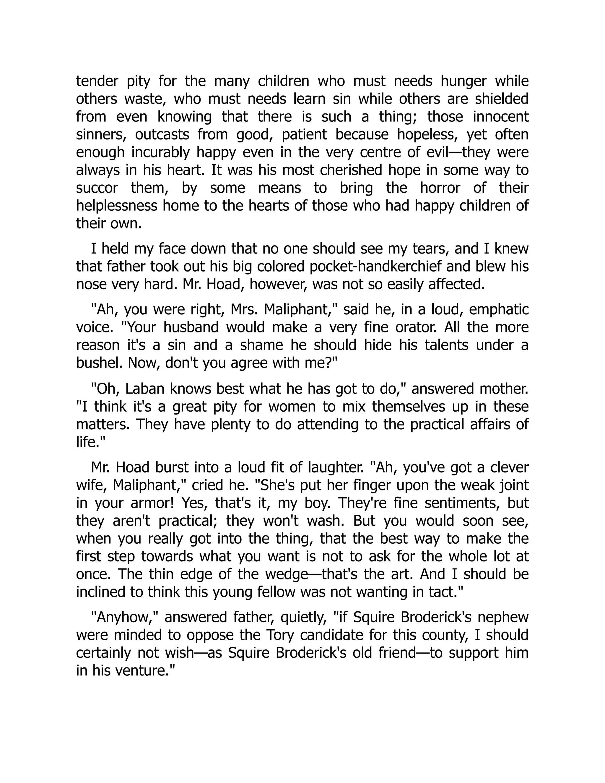 tender pity for the many children who must needs hunger while
others waste, who must needs learn sin while others are shielded
from even knowing that there is such a thing; those innocent
sinners, outcasts from good, patient because hopeless, yet often
enough incurably happy even in the very centre of evil—they were
always in his heart. It was his most cherished hope in some way to
succor them, by some means to bring the horror of their
helplessness home to the hearts of those who had happy children of
their own.
I held my face down that no one should see my tears, and I knew
that father took out his big colored pocket-handkerchief and blew his
nose very hard. Mr. Hoad, however, was not so easily affected.
"Ah, you were right, Mrs. Maliphant," said he, in a loud, emphatic
voice. "Your husband would make a very fine orator. All the more
reason it's a sin and a shame he should hide his talents under a
bushel. Now, don't you agree with me?"
"Oh, Laban knows best what he has got to do," answered mother.
"I think it's a great pity for women to mix themselves up in these
matters. They have plenty to do attending to the practical affairs of
life."
Mr. Hoad burst into a loud fit of laughter. "Ah, you've got a clever
wife, Maliphant," cried he. "She's put her finger upon the weak joint
in your armor! Yes, that's it, my boy. They're fine sentiments, but
they aren't practical; they won't wash. But you would soon see,
when you really got into the thing, that the best way to make the
first step towards what you want is not to ask for the whole lot at
once. The thin edge of the wedge—that's the art. And I should be
inclined to think this young fellow was not wanting in tact."
"Anyhow," answered father, quietly, "if Squire Broderick's nephew
were minded to oppose the Tory candidate for this county, I should
certainly not wish—as Squire Broderick's old friend—to support him
in his venture."
 