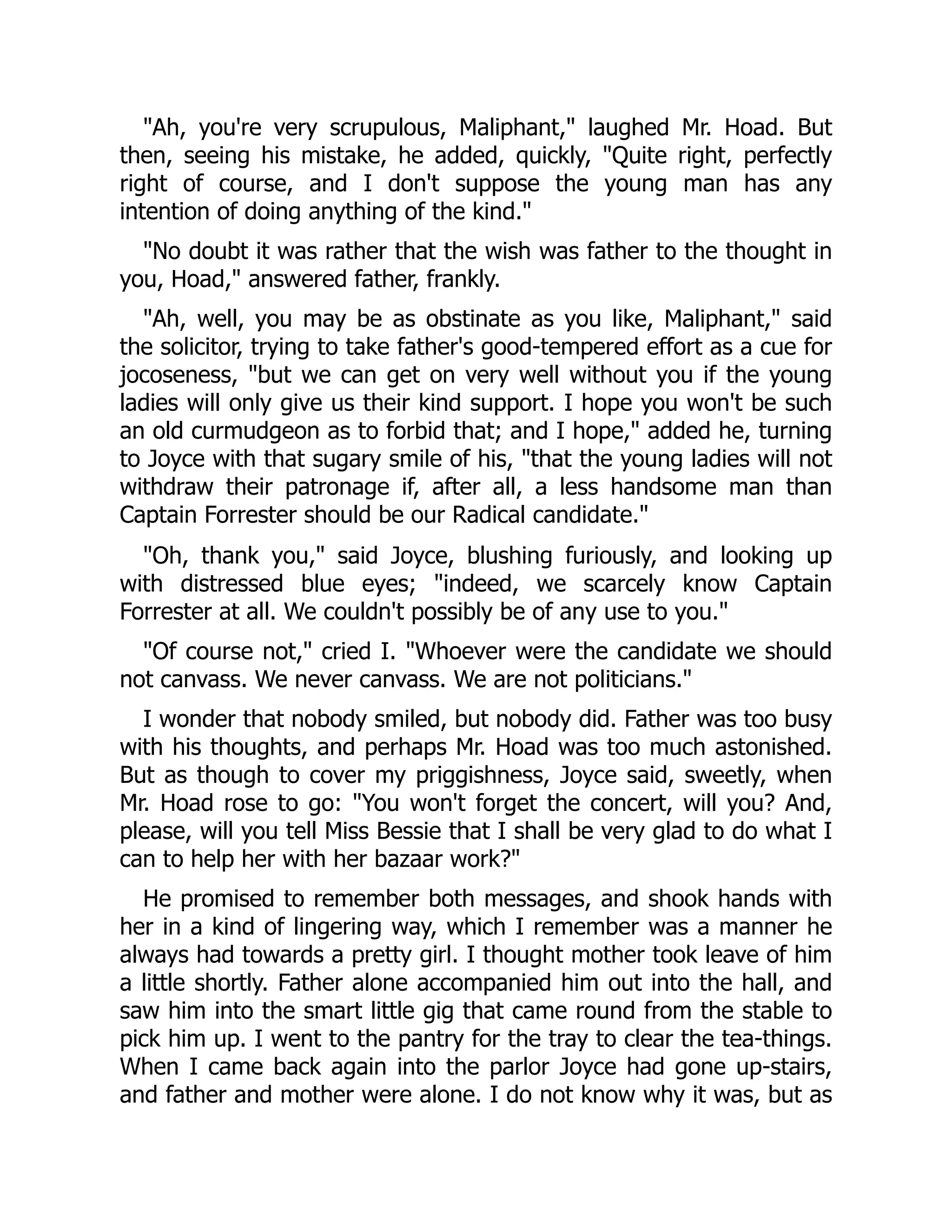 "Ah, you're very scrupulous, Maliphant," laughed Mr. Hoad. But
then, seeing his mistake, he added, quickly, "Quite right, perfectly
right of course, and I don't suppose the young man has any
intention of doing anything of the kind."
"No doubt it was rather that the wish was father to the thought in
you, Hoad," answered father, frankly.
"Ah, well, you may be as obstinate as you like, Maliphant," said
the solicitor, trying to take father's good-tempered effort as a cue for
jocoseness, "but we can get on very well without you if the young
ladies will only give us their kind support. I hope you won't be such
an old curmudgeon as to forbid that; and I hope," added he, turning
to Joyce with that sugary smile of his, "that the young ladies will not
withdraw their patronage if, after all, a less handsome man than
Captain Forrester should be our Radical candidate."
"Oh, thank you," said Joyce, blushing furiously, and looking up
with distressed blue eyes; "indeed, we scarcely know Captain
Forrester at all. We couldn't possibly be of any use to you."
"Of course not," cried I. "Whoever were the candidate we should
not canvass. We never canvass. We are not politicians."
I wonder that nobody smiled, but nobody did. Father was too busy
with his thoughts, and perhaps Mr. Hoad was too much astonished.
But as though to cover my priggishness, Joyce said, sweetly, when
Mr. Hoad rose to go: "You won't forget the concert, will you? And,
please, will you tell Miss Bessie that I shall be very glad to do what I
can to help her with her bazaar work?"
He promised to remember both messages, and shook hands with
her in a kind of lingering way, which I remember was a manner he
always had towards a pretty girl. I thought mother took leave of him
a little shortly. Father alone accompanied him out into the hall, and
saw him into the smart little gig that came round from the stable to
pick him up. I went to the pantry for the tray to clear the tea-things.
When I came back again into the parlor Joyce had gone up-stairs,
and father and mother were alone. I do not know why it was, but as
 