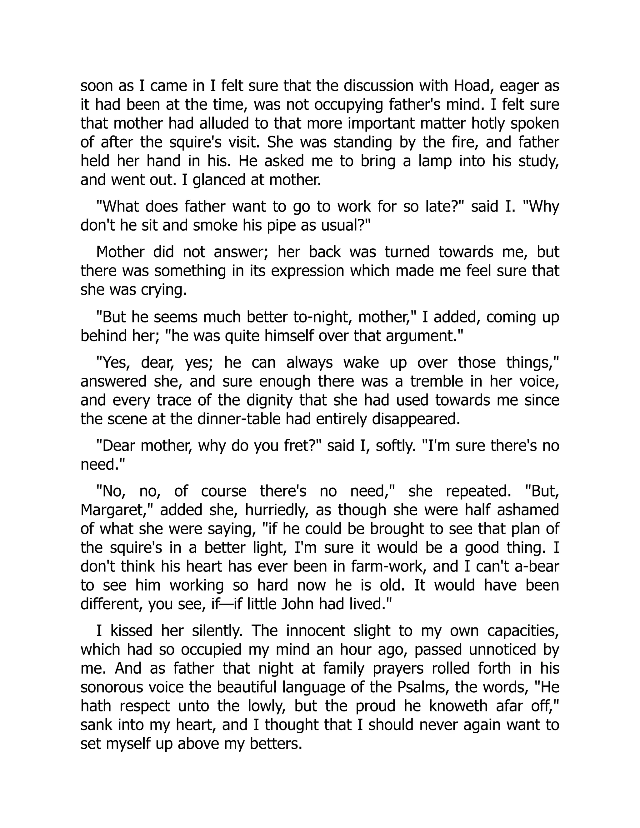 soon as I came in I felt sure that the discussion with Hoad, eager as
it had been at the time, was not occupying father's mind. I felt sure
that mother had alluded to that more important matter hotly spoken
of after the squire's visit. She was standing by the fire, and father
held her hand in his. He asked me to bring a lamp into his study,
and went out. I glanced at mother.
"What does father want to go to work for so late?" said I. "Why
don't he sit and smoke his pipe as usual?"
Mother did not answer; her back was turned towards me, but
there was something in its expression which made me feel sure that
she was crying.
"But he seems much better to-night, mother," I added, coming up
behind her; "he was quite himself over that argument."
"Yes, dear, yes; he can always wake up over those things,"
answered she, and sure enough there was a tremble in her voice,
and every trace of the dignity that she had used towards me since
the scene at the dinner-table had entirely disappeared.
"Dear mother, why do you fret?" said I, softly. "I'm sure there's no
need."
"No, no, of course there's no need," she repeated. "But,
Margaret," added she, hurriedly, as though she were half ashamed
of what she were saying, "if he could be brought to see that plan of
the squire's in a better light, I'm sure it would be a good thing. I
don't think his heart has ever been in farm-work, and I can't a-bear
to see him working so hard now he is old. It would have been
different, you see, if—if little John had lived."
I kissed her silently. The innocent slight to my own capacities,
which had so occupied my mind an hour ago, passed unnoticed by
me. And as father that night at family prayers rolled forth in his
sonorous voice the beautiful language of the Psalms, the words, "He
hath respect unto the lowly, but the proud he knoweth afar off,"
sank into my heart, and I thought that I should never again want to
set myself up above my betters.
 