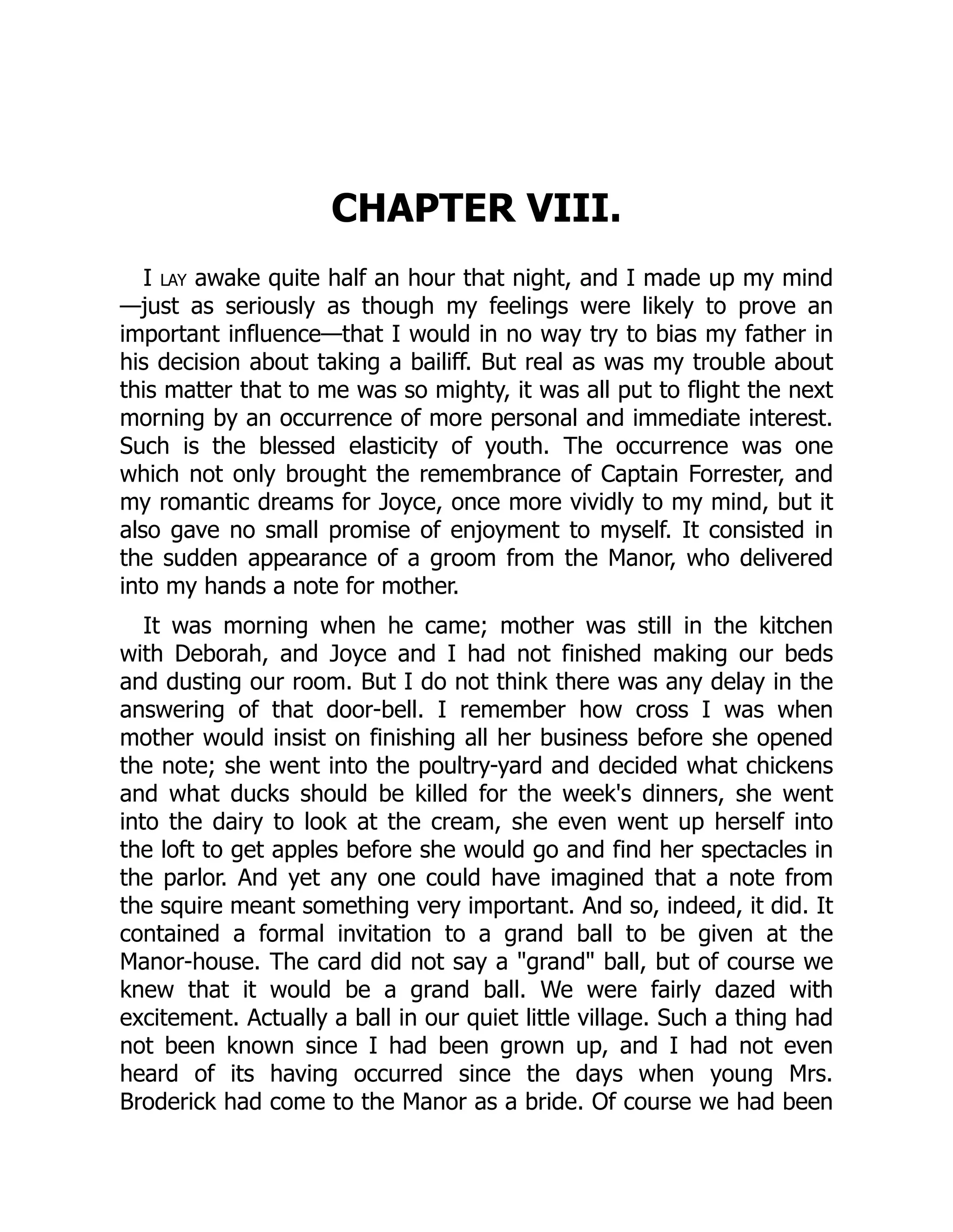 CHAPTER VIII.
I lay awake quite half an hour that night, and I made up my mind
—just as seriously as though my feelings were likely to prove an
important influence—that I would in no way try to bias my father in
his decision about taking a bailiff. But real as was my trouble about
this matter that to me was so mighty, it was all put to flight the next
morning by an occurrence of more personal and immediate interest.
Such is the blessed elasticity of youth. The occurrence was one
which not only brought the remembrance of Captain Forrester, and
my romantic dreams for Joyce, once more vividly to my mind, but it
also gave no small promise of enjoyment to myself. It consisted in
the sudden appearance of a groom from the Manor, who delivered
into my hands a note for mother.
It was morning when he came; mother was still in the kitchen
with Deborah, and Joyce and I had not finished making our beds
and dusting our room. But I do not think there was any delay in the
answering of that door-bell. I remember how cross I was when
mother would insist on finishing all her business before she opened
the note; she went into the poultry-yard and decided what chickens
and what ducks should be killed for the week's dinners, she went
into the dairy to look at the cream, she even went up herself into
the loft to get apples before she would go and find her spectacles in
the parlor. And yet any one could have imagined that a note from
the squire meant something very important. And so, indeed, it did. It
contained a formal invitation to a grand ball to be given at the
Manor-house. The card did not say a "grand" ball, but of course we
knew that it would be a grand ball. We were fairly dazed with
excitement. Actually a ball in our quiet little village. Such a thing had
not been known since I had been grown up, and I had not even
heard of its having occurred since the days when young Mrs.
Broderick had come to the Manor as a bride. Of course we had been
 