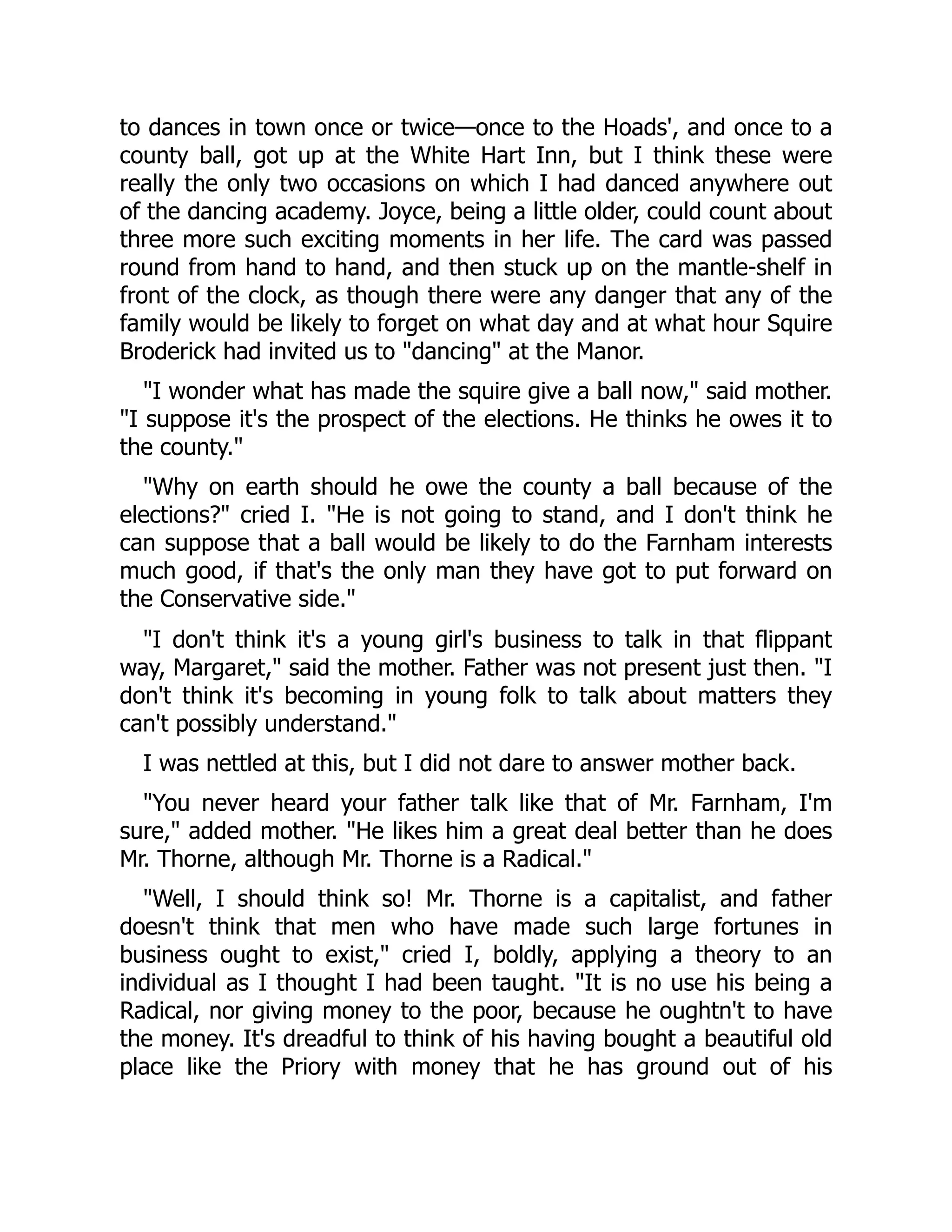 to dances in town once or twice—once to the Hoads', and once to a
county ball, got up at the White Hart Inn, but I think these were
really the only two occasions on which I had danced anywhere out
of the dancing academy. Joyce, being a little older, could count about
three more such exciting moments in her life. The card was passed
round from hand to hand, and then stuck up on the mantle-shelf in
front of the clock, as though there were any danger that any of the
family would be likely to forget on what day and at what hour Squire
Broderick had invited us to "dancing" at the Manor.
"I wonder what has made the squire give a ball now," said mother.
"I suppose it's the prospect of the elections. He thinks he owes it to
the county."
"Why on earth should he owe the county a ball because of the
elections?" cried I. "He is not going to stand, and I don't think he
can suppose that a ball would be likely to do the Farnham interests
much good, if that's the only man they have got to put forward on
the Conservative side."
"I don't think it's a young girl's business to talk in that flippant
way, Margaret," said the mother. Father was not present just then. "I
don't think it's becoming in young folk to talk about matters they
can't possibly understand."
I was nettled at this, but I did not dare to answer mother back.
"You never heard your father talk like that of Mr. Farnham, I'm
sure," added mother. "He likes him a great deal better than he does
Mr. Thorne, although Mr. Thorne is a Radical."
"Well, I should think so! Mr. Thorne is a capitalist, and father
doesn't think that men who have made such large fortunes in
business ought to exist," cried I, boldly, applying a theory to an
individual as I thought I had been taught. "It is no use his being a
Radical, nor giving money to the poor, because he oughtn't to have
the money. It's dreadful to think of his having bought a beautiful old
place like the Priory with money that he has ground out of his
 