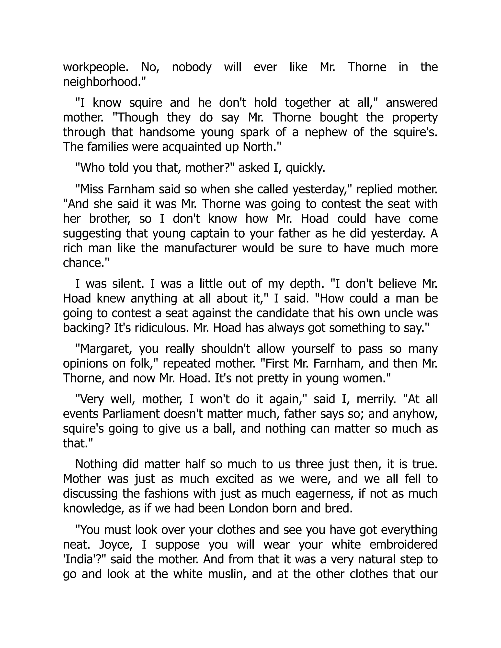 workpeople. No, nobody will ever like Mr. Thorne in the
neighborhood."
"I know squire and he don't hold together at all," answered
mother. "Though they do say Mr. Thorne bought the property
through that handsome young spark of a nephew of the squire's.
The families were acquainted up North."
"Who told you that, mother?" asked I, quickly.
"Miss Farnham said so when she called yesterday," replied mother.
"And she said it was Mr. Thorne was going to contest the seat with
her brother, so I don't know how Mr. Hoad could have come
suggesting that young captain to your father as he did yesterday. A
rich man like the manufacturer would be sure to have much more
chance."
I was silent. I was a little out of my depth. "I don't believe Mr.
Hoad knew anything at all about it," I said. "How could a man be
going to contest a seat against the candidate that his own uncle was
backing? It's ridiculous. Mr. Hoad has always got something to say."
"Margaret, you really shouldn't allow yourself to pass so many
opinions on folk," repeated mother. "First Mr. Farnham, and then Mr.
Thorne, and now Mr. Hoad. It's not pretty in young women."
"Very well, mother, I won't do it again," said I, merrily. "At all
events Parliament doesn't matter much, father says so; and anyhow,
squire's going to give us a ball, and nothing can matter so much as
that."
Nothing did matter half so much to us three just then, it is true.
Mother was just as much excited as we were, and we all fell to
discussing the fashions with just as much eagerness, if not as much
knowledge, as if we had been London born and bred.
"You must look over your clothes and see you have got everything
neat. Joyce, I suppose you will wear your white embroidered
'India'?" said the mother. And from that it was a very natural step to
go and look at the white muslin, and at the other clothes that our
 