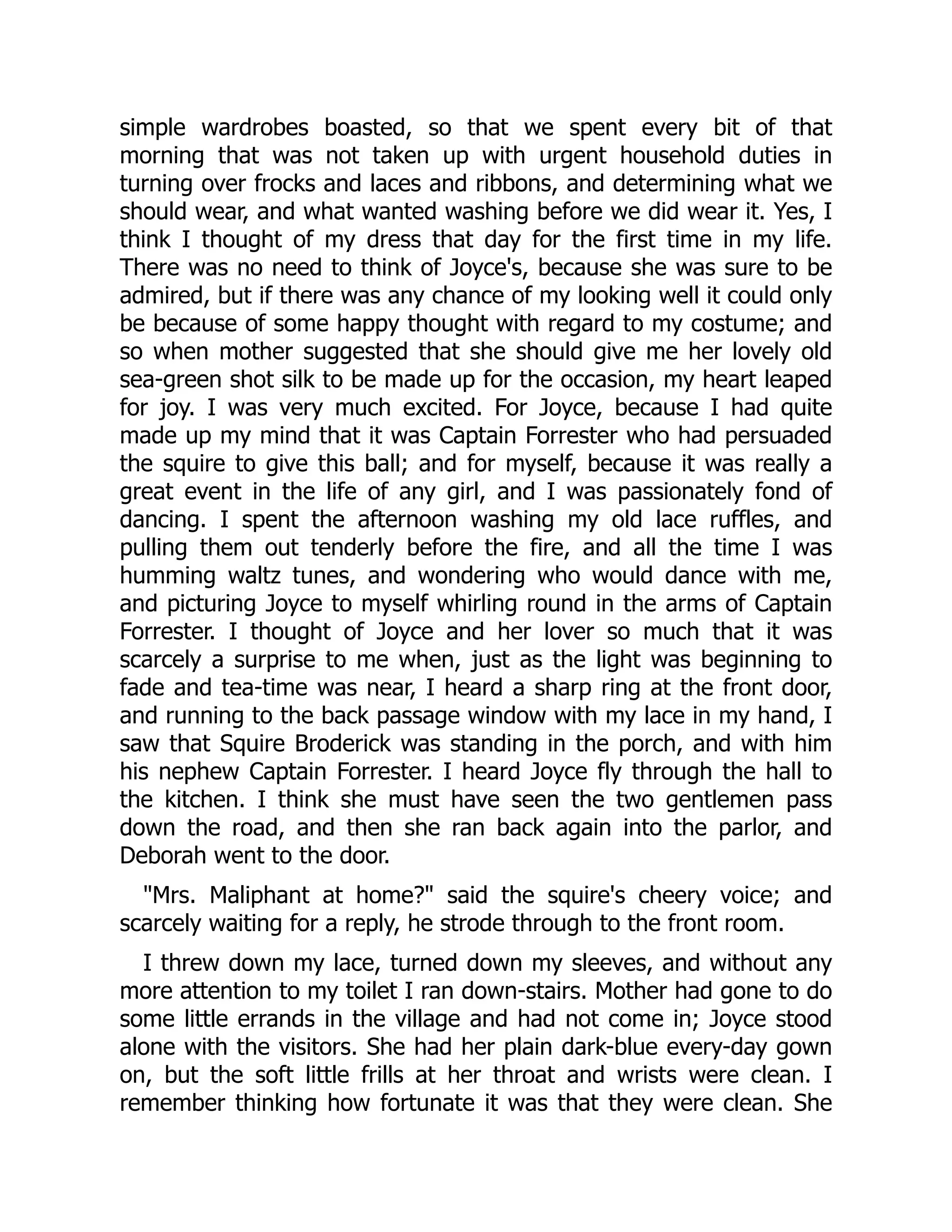 simple wardrobes boasted, so that we spent every bit of that
morning that was not taken up with urgent household duties in
turning over frocks and laces and ribbons, and determining what we
should wear, and what wanted washing before we did wear it. Yes, I
think I thought of my dress that day for the first time in my life.
There was no need to think of Joyce's, because she was sure to be
admired, but if there was any chance of my looking well it could only
be because of some happy thought with regard to my costume; and
so when mother suggested that she should give me her lovely old
sea-green shot silk to be made up for the occasion, my heart leaped
for joy. I was very much excited. For Joyce, because I had quite
made up my mind that it was Captain Forrester who had persuaded
the squire to give this ball; and for myself, because it was really a
great event in the life of any girl, and I was passionately fond of
dancing. I spent the afternoon washing my old lace ruffles, and
pulling them out tenderly before the fire, and all the time I was
humming waltz tunes, and wondering who would dance with me,
and picturing Joyce to myself whirling round in the arms of Captain
Forrester. I thought of Joyce and her lover so much that it was
scarcely a surprise to me when, just as the light was beginning to
fade and tea-time was near, I heard a sharp ring at the front door,
and running to the back passage window with my lace in my hand, I
saw that Squire Broderick was standing in the porch, and with him
his nephew Captain Forrester. I heard Joyce fly through the hall to
the kitchen. I think she must have seen the two gentlemen pass
down the road, and then she ran back again into the parlor, and
Deborah went to the door.
"Mrs. Maliphant at home?" said the squire's cheery voice; and
scarcely waiting for a reply, he strode through to the front room.
I threw down my lace, turned down my sleeves, and without any
more attention to my toilet I ran down-stairs. Mother had gone to do
some little errands in the village and had not come in; Joyce stood
alone with the visitors. She had her plain dark-blue every-day gown
on, but the soft little frills at her throat and wrists were clean. I
remember thinking how fortunate it was that they were clean. She
 