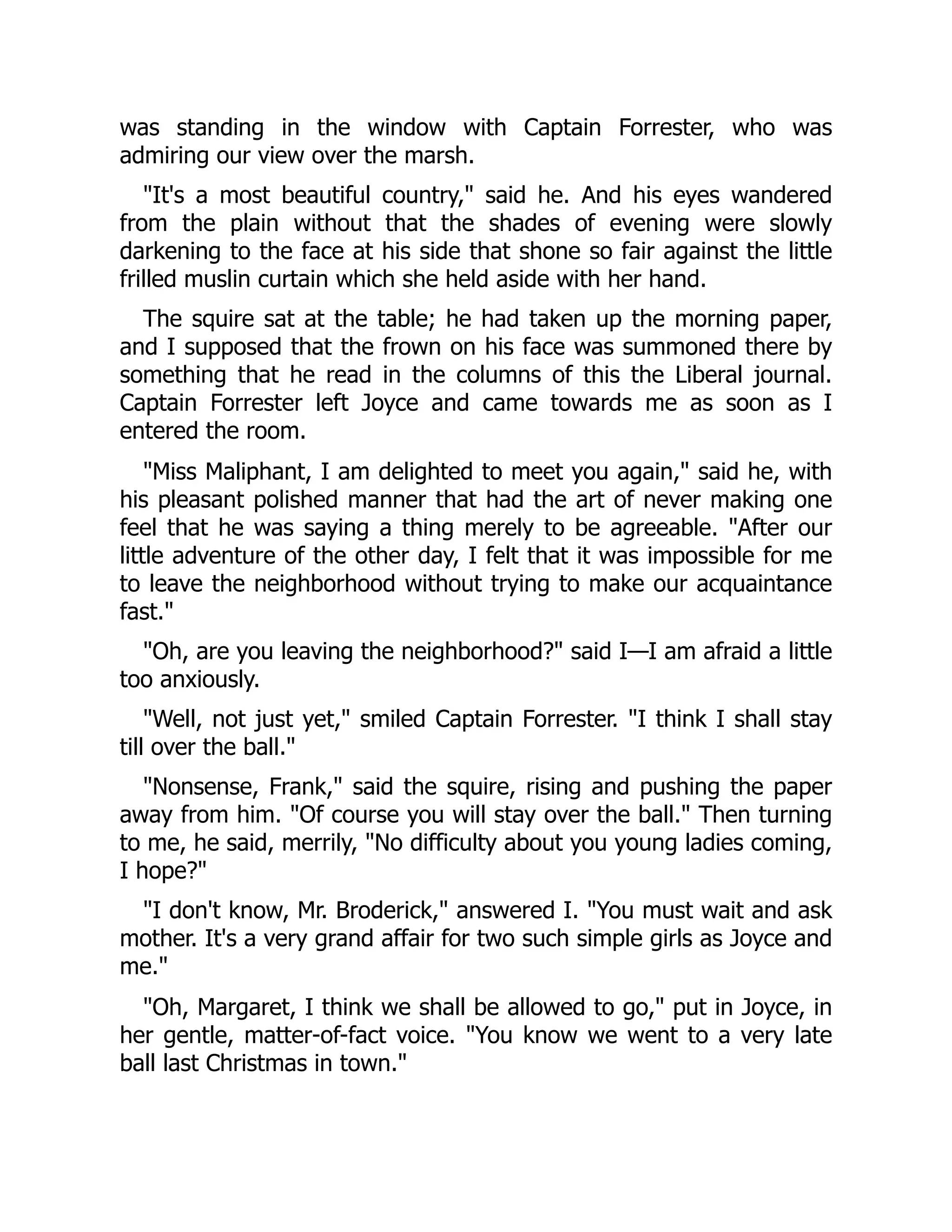 was standing in the window with Captain Forrester, who was
admiring our view over the marsh.
"It's a most beautiful country," said he. And his eyes wandered
from the plain without that the shades of evening were slowly
darkening to the face at his side that shone so fair against the little
frilled muslin curtain which she held aside with her hand.
The squire sat at the table; he had taken up the morning paper,
and I supposed that the frown on his face was summoned there by
something that he read in the columns of this the Liberal journal.
Captain Forrester left Joyce and came towards me as soon as I
entered the room.
"Miss Maliphant, I am delighted to meet you again," said he, with
his pleasant polished manner that had the art of never making one
feel that he was saying a thing merely to be agreeable. "After our
little adventure of the other day, I felt that it was impossible for me
to leave the neighborhood without trying to make our acquaintance
fast."
"Oh, are you leaving the neighborhood?" said I—I am afraid a little
too anxiously.
"Well, not just yet," smiled Captain Forrester. "I think I shall stay
till over the ball."
"Nonsense, Frank," said the squire, rising and pushing the paper
away from him. "Of course you will stay over the ball." Then turning
to me, he said, merrily, "No difficulty about you young ladies coming,
I hope?"
"I don't know, Mr. Broderick," answered I. "You must wait and ask
mother. It's a very grand affair for two such simple girls as Joyce and
me."
"Oh, Margaret, I think we shall be allowed to go," put in Joyce, in
her gentle, matter-of-fact voice. "You know we went to a very late
ball last Christmas in town."
 