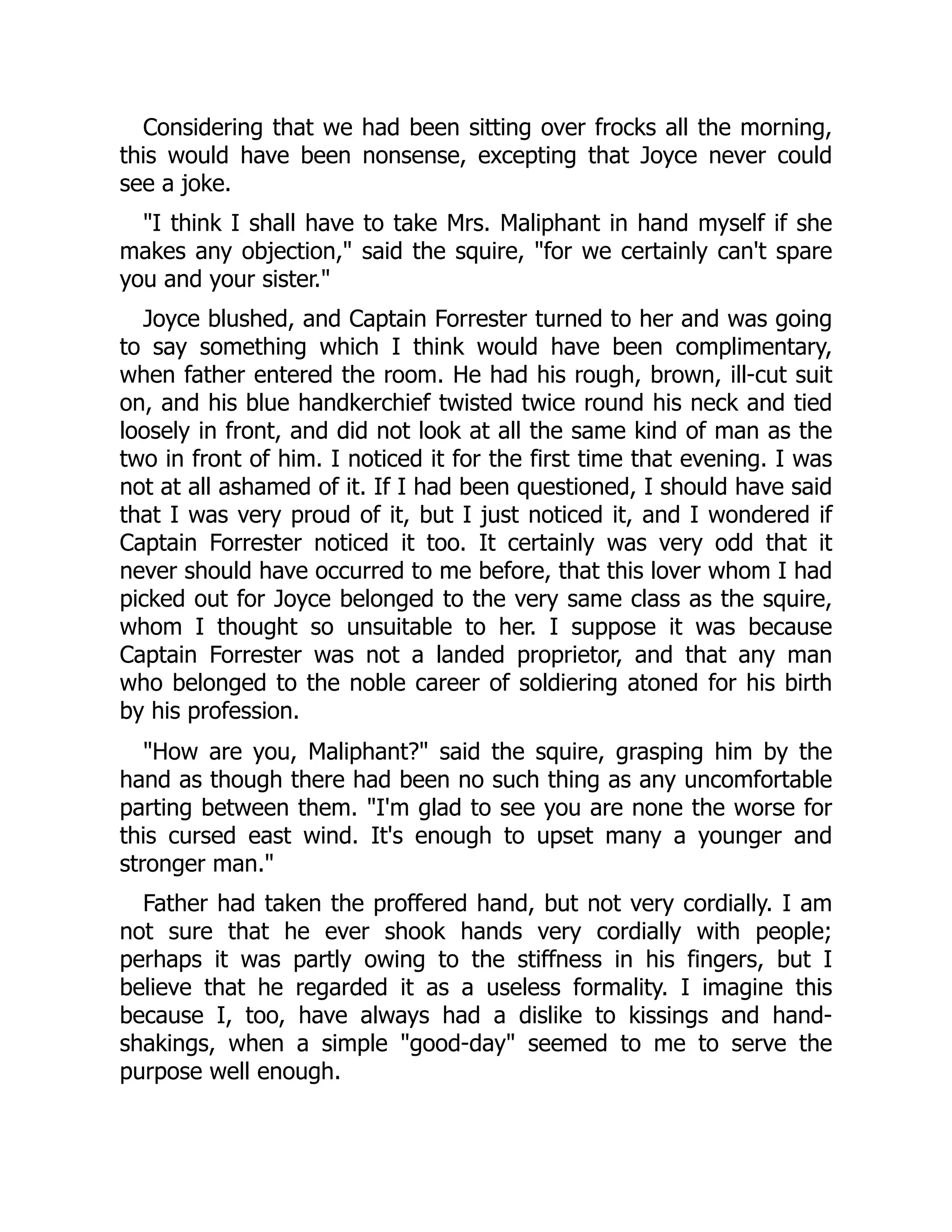 Considering that we had been sitting over frocks all the morning,
this would have been nonsense, excepting that Joyce never could
see a joke.
"I think I shall have to take Mrs. Maliphant in hand myself if she
makes any objection," said the squire, "for we certainly can't spare
you and your sister."
Joyce blushed, and Captain Forrester turned to her and was going
to say something which I think would have been complimentary,
when father entered the room. He had his rough, brown, ill-cut suit
on, and his blue handkerchief twisted twice round his neck and tied
loosely in front, and did not look at all the same kind of man as the
two in front of him. I noticed it for the first time that evening. I was
not at all ashamed of it. If I had been questioned, I should have said
that I was very proud of it, but I just noticed it, and I wondered if
Captain Forrester noticed it too. It certainly was very odd that it
never should have occurred to me before, that this lover whom I had
picked out for Joyce belonged to the very same class as the squire,
whom I thought so unsuitable to her. I suppose it was because
Captain Forrester was not a landed proprietor, and that any man
who belonged to the noble career of soldiering atoned for his birth
by his profession.
"How are you, Maliphant?" said the squire, grasping him by the
hand as though there had been no such thing as any uncomfortable
parting between them. "I'm glad to see you are none the worse for
this cursed east wind. It's enough to upset many a younger and
stronger man."
Father had taken the proffered hand, but not very cordially. I am
not sure that he ever shook hands very cordially with people;
perhaps it was partly owing to the stiffness in his fingers, but I
believe that he regarded it as a useless formality. I imagine this
because I, too, have always had a dislike to kissings and hand-
shakings, when a simple "good-day" seemed to me to serve the
purpose well enough.
 