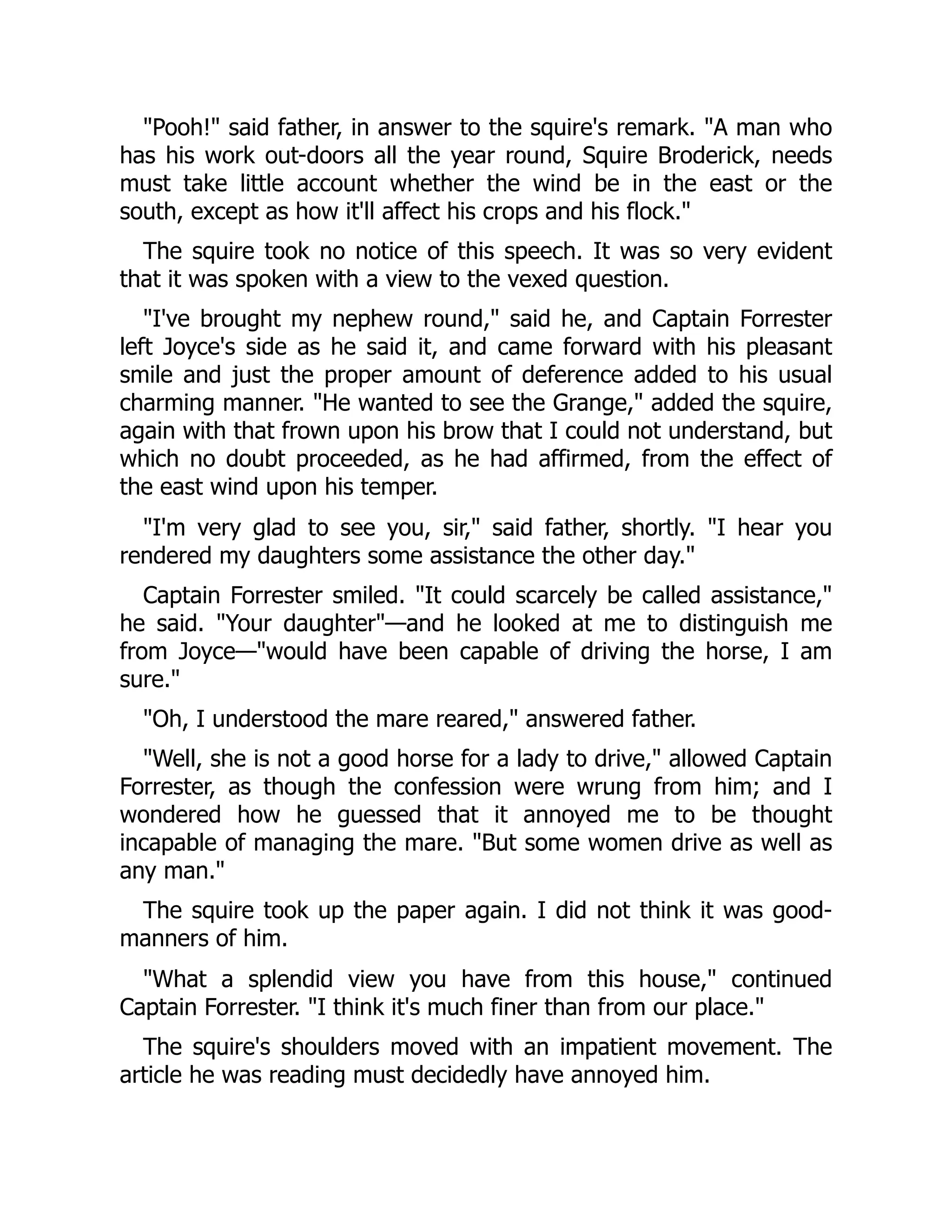 "Pooh!" said father, in answer to the squire's remark. "A man who
has his work out-doors all the year round, Squire Broderick, needs
must take little account whether the wind be in the east or the
south, except as how it'll affect his crops and his flock."
The squire took no notice of this speech. It was so very evident
that it was spoken with a view to the vexed question.
"I've brought my nephew round," said he, and Captain Forrester
left Joyce's side as he said it, and came forward with his pleasant
smile and just the proper amount of deference added to his usual
charming manner. "He wanted to see the Grange," added the squire,
again with that frown upon his brow that I could not understand, but
which no doubt proceeded, as he had affirmed, from the effect of
the east wind upon his temper.
"I'm very glad to see you, sir," said father, shortly. "I hear you
rendered my daughters some assistance the other day."
Captain Forrester smiled. "It could scarcely be called assistance,"
he said. "Your daughter"—and he looked at me to distinguish me
from Joyce—"would have been capable of driving the horse, I am
sure."
"Oh, I understood the mare reared," answered father.
"Well, she is not a good horse for a lady to drive," allowed Captain
Forrester, as though the confession were wrung from him; and I
wondered how he guessed that it annoyed me to be thought
incapable of managing the mare. "But some women drive as well as
any man."
The squire took up the paper again. I did not think it was good-
manners of him.
"What a splendid view you have from this house," continued
Captain Forrester. "I think it's much finer than from our place."
The squire's shoulders moved with an impatient movement. The
article he was reading must decidedly have annoyed him.
 