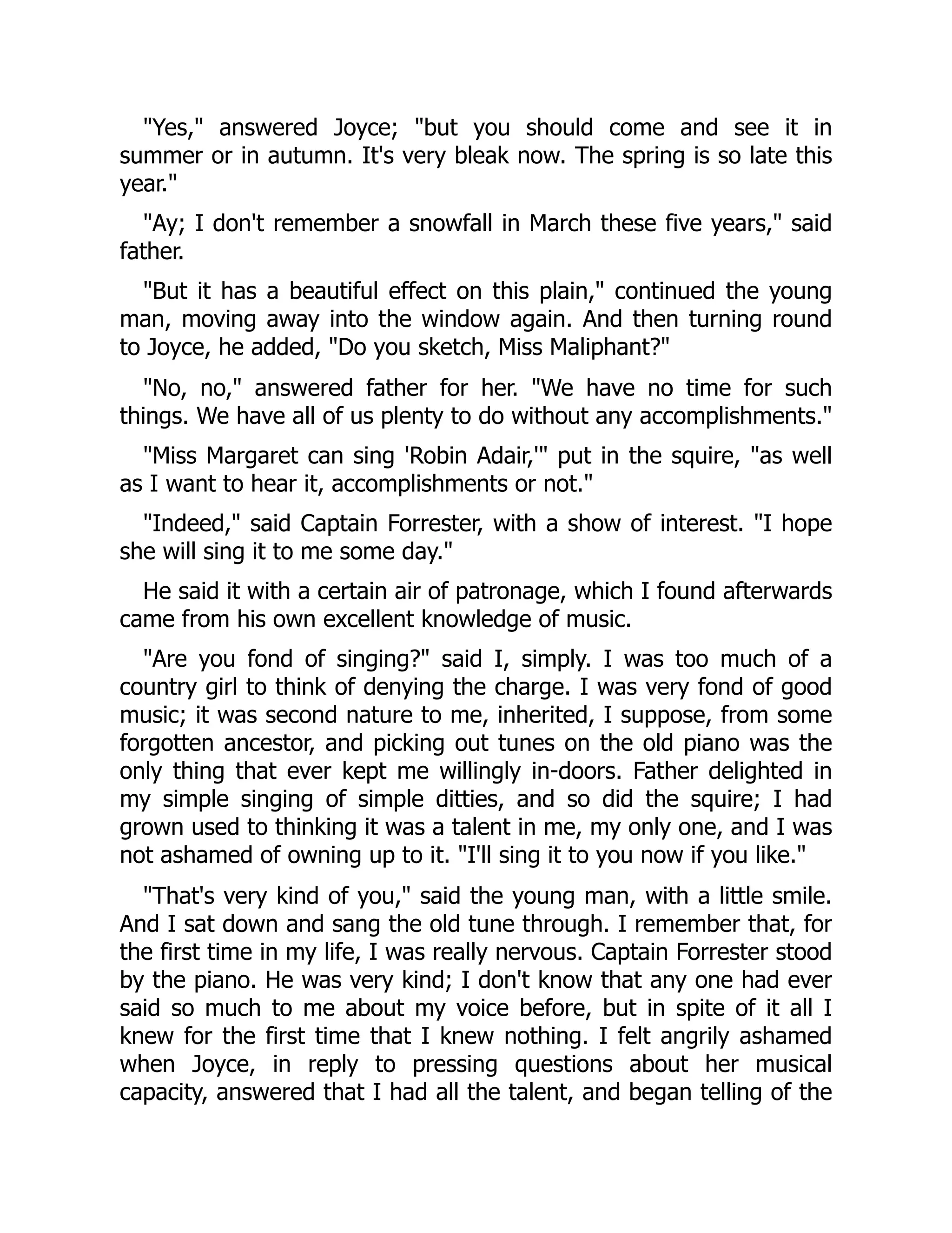 "Yes," answered Joyce; "but you should come and see it in
summer or in autumn. It's very bleak now. The spring is so late this
year."
"Ay; I don't remember a snowfall in March these five years," said
father.
"But it has a beautiful effect on this plain," continued the young
man, moving away into the window again. And then turning round
to Joyce, he added, "Do you sketch, Miss Maliphant?"
"No, no," answered father for her. "We have no time for such
things. We have all of us plenty to do without any accomplishments."
"Miss Margaret can sing 'Robin Adair,'" put in the squire, "as well
as I want to hear it, accomplishments or not."
"Indeed," said Captain Forrester, with a show of interest. "I hope
she will sing it to me some day."
He said it with a certain air of patronage, which I found afterwards
came from his own excellent knowledge of music.
"Are you fond of singing?" said I, simply. I was too much of a
country girl to think of denying the charge. I was very fond of good
music; it was second nature to me, inherited, I suppose, from some
forgotten ancestor, and picking out tunes on the old piano was the
only thing that ever kept me willingly in-doors. Father delighted in
my simple singing of simple ditties, and so did the squire; I had
grown used to thinking it was a talent in me, my only one, and I was
not ashamed of owning up to it. "I'll sing it to you now if you like."
"That's very kind of you," said the young man, with a little smile.
And I sat down and sang the old tune through. I remember that, for
the first time in my life, I was really nervous. Captain Forrester stood
by the piano. He was very kind; I don't know that any one had ever
said so much to me about my voice before, but in spite of it all I
knew for the first time that I knew nothing. I felt angrily ashamed
when Joyce, in reply to pressing questions about her musical
capacity, answered that I had all the talent, and began telling of the
 