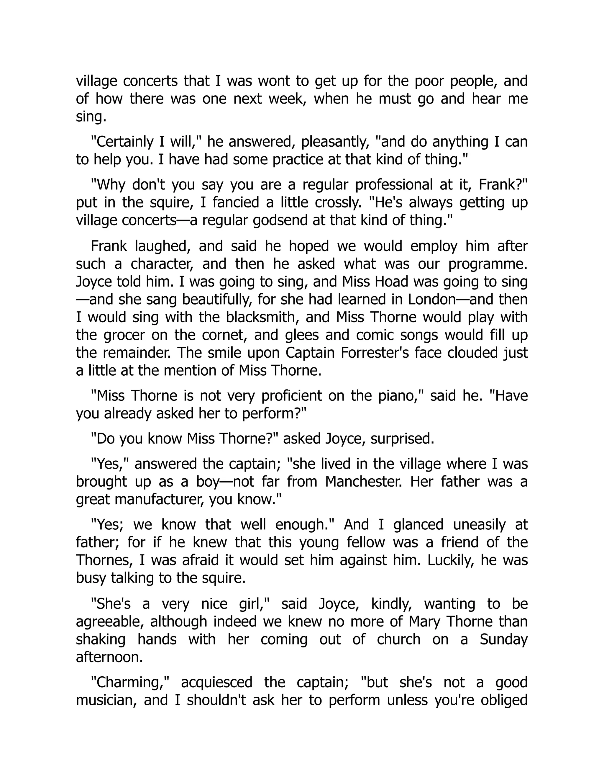 village concerts that I was wont to get up for the poor people, and
of how there was one next week, when he must go and hear me
sing.
"Certainly I will," he answered, pleasantly, "and do anything I can
to help you. I have had some practice at that kind of thing."
"Why don't you say you are a regular professional at it, Frank?"
put in the squire, I fancied a little crossly. "He's always getting up
village concerts—a regular godsend at that kind of thing."
Frank laughed, and said he hoped we would employ him after
such a character, and then he asked what was our programme.
Joyce told him. I was going to sing, and Miss Hoad was going to sing
—and she sang beautifully, for she had learned in London—and then
I would sing with the blacksmith, and Miss Thorne would play with
the grocer on the cornet, and glees and comic songs would fill up
the remainder. The smile upon Captain Forrester's face clouded just
a little at the mention of Miss Thorne.
"Miss Thorne is not very proficient on the piano," said he. "Have
you already asked her to perform?"
"Do you know Miss Thorne?" asked Joyce, surprised.
"Yes," answered the captain; "she lived in the village where I was
brought up as a boy—not far from Manchester. Her father was a
great manufacturer, you know."
"Yes; we know that well enough." And I glanced uneasily at
father; for if he knew that this young fellow was a friend of the
Thornes, I was afraid it would set him against him. Luckily, he was
busy talking to the squire.
"She's a very nice girl," said Joyce, kindly, wanting to be
agreeable, although indeed we knew no more of Mary Thorne than
shaking hands with her coming out of church on a Sunday
afternoon.
"Charming," acquiesced the captain; "but she's not a good
musician, and I shouldn't ask her to perform unless you're obliged
 