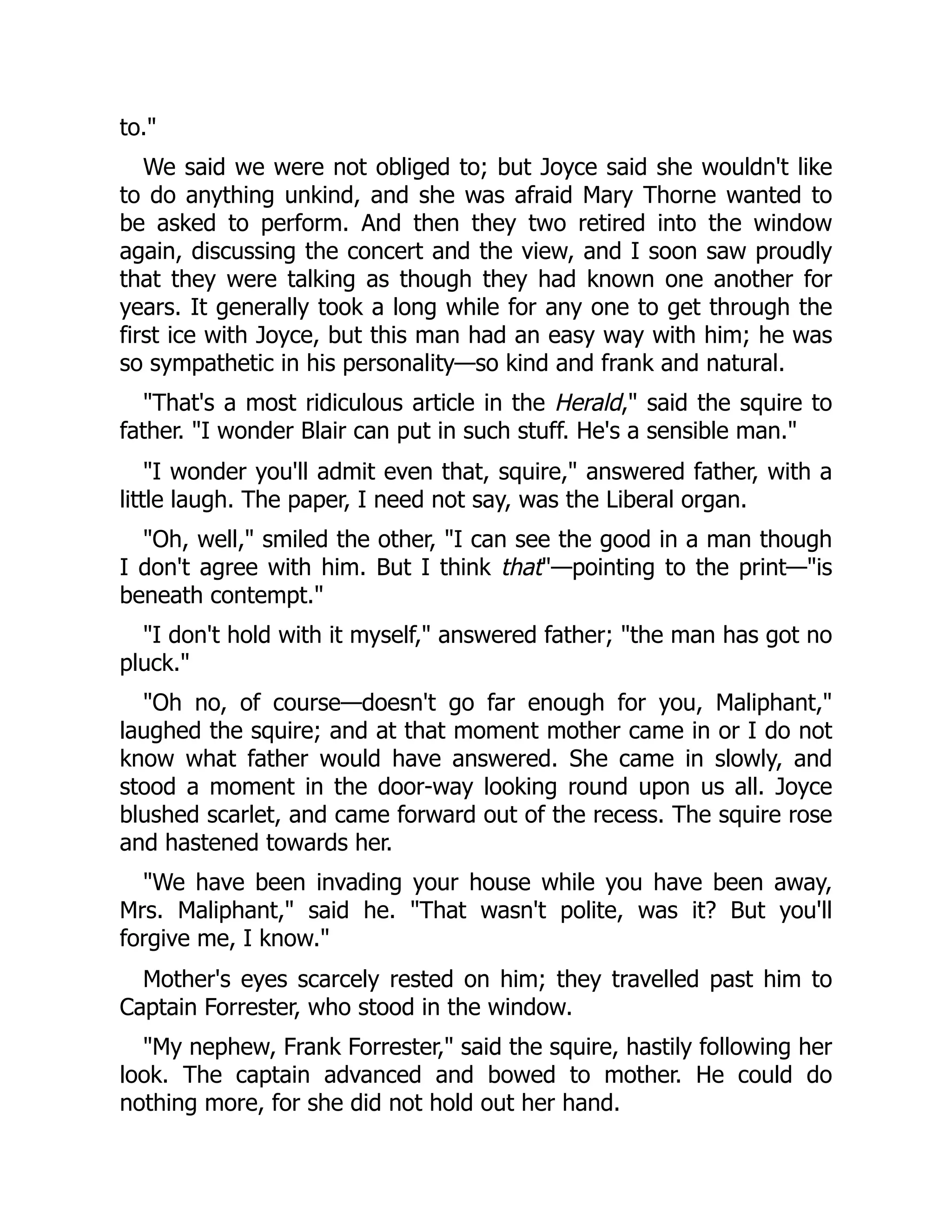 to."
We said we were not obliged to; but Joyce said she wouldn't like
to do anything unkind, and she was afraid Mary Thorne wanted to
be asked to perform. And then they two retired into the window
again, discussing the concert and the view, and I soon saw proudly
that they were talking as though they had known one another for
years. It generally took a long while for any one to get through the
first ice with Joyce, but this man had an easy way with him; he was
so sympathetic in his personality—so kind and frank and natural.
"That's a most ridiculous article in the Herald," said the squire to
father. "I wonder Blair can put in such stuff. He's a sensible man."
"I wonder you'll admit even that, squire," answered father, with a
little laugh. The paper, I need not say, was the Liberal organ.
"Oh, well," smiled the other, "I can see the good in a man though
I don't agree with him. But I think that"—pointing to the print—"is
beneath contempt."
"I don't hold with it myself," answered father; "the man has got no
pluck."
"Oh no, of course—doesn't go far enough for you, Maliphant,"
laughed the squire; and at that moment mother came in or I do not
know what father would have answered. She came in slowly, and
stood a moment in the door-way looking round upon us all. Joyce
blushed scarlet, and came forward out of the recess. The squire rose
and hastened towards her.
"We have been invading your house while you have been away,
Mrs. Maliphant," said he. "That wasn't polite, was it? But you'll
forgive me, I know."
Mother's eyes scarcely rested on him; they travelled past him to
Captain Forrester, who stood in the window.
"My nephew, Frank Forrester," said the squire, hastily following her
look. The captain advanced and bowed to mother. He could do
nothing more, for she did not hold out her hand.
 