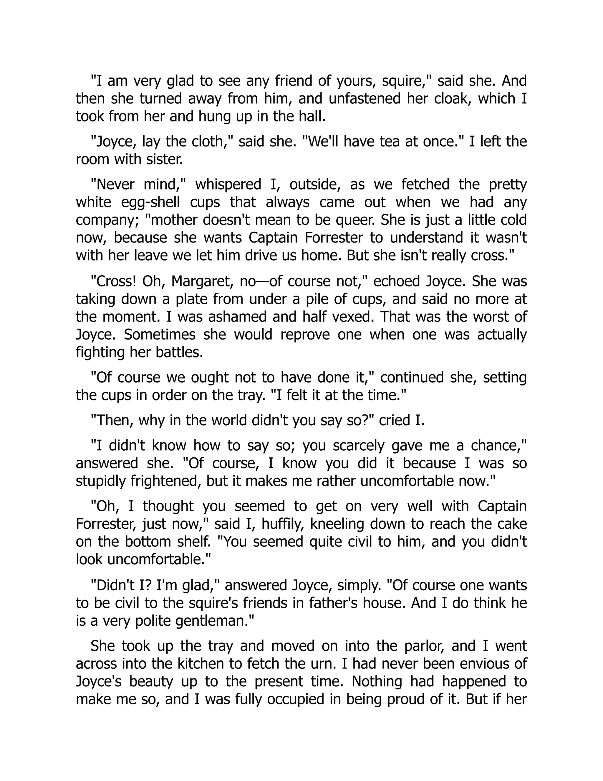"I am very glad to see any friend of yours, squire," said she. And
then she turned away from him, and unfastened her cloak, which I
took from her and hung up in the hall.
"Joyce, lay the cloth," said she. "We'll have tea at once." I left the
room with sister.
"Never mind," whispered I, outside, as we fetched the pretty
white egg-shell cups that always came out when we had any
company; "mother doesn't mean to be queer. She is just a little cold
now, because she wants Captain Forrester to understand it wasn't
with her leave we let him drive us home. But she isn't really cross."
"Cross! Oh, Margaret, no—of course not," echoed Joyce. She was
taking down a plate from under a pile of cups, and said no more at
the moment. I was ashamed and half vexed. That was the worst of
Joyce. Sometimes she would reprove one when one was actually
fighting her battles.
"Of course we ought not to have done it," continued she, setting
the cups in order on the tray. "I felt it at the time."
"Then, why in the world didn't you say so?" cried I.
"I didn't know how to say so; you scarcely gave me a chance,"
answered she. "Of course, I know you did it because I was so
stupidly frightened, but it makes me rather uncomfortable now."
"Oh, I thought you seemed to get on very well with Captain
Forrester, just now," said I, huffily, kneeling down to reach the cake
on the bottom shelf. "You seemed quite civil to him, and you didn't
look uncomfortable."
"Didn't I? I'm glad," answered Joyce, simply. "Of course one wants
to be civil to the squire's friends in father's house. And I do think he
is a very polite gentleman."
She took up the tray and moved on into the parlor, and I went
across into the kitchen to fetch the urn. I had never been envious of
Joyce's beauty up to the present time. Nothing had happened to
make me so, and I was fully occupied in being proud of it. But if her
 