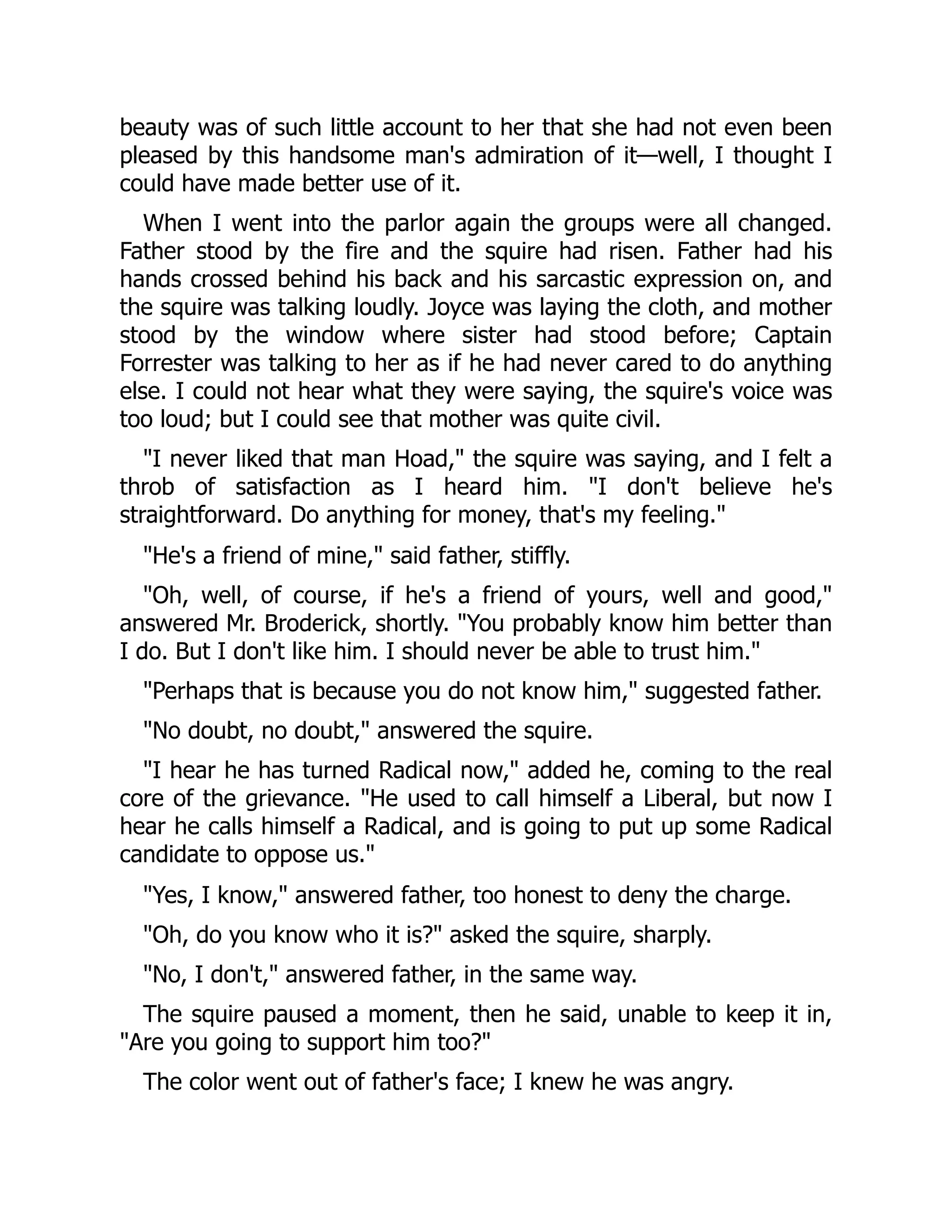 beauty was of such little account to her that she had not even been
pleased by this handsome man's admiration of it—well, I thought I
could have made better use of it.
When I went into the parlor again the groups were all changed.
Father stood by the fire and the squire had risen. Father had his
hands crossed behind his back and his sarcastic expression on, and
the squire was talking loudly. Joyce was laying the cloth, and mother
stood by the window where sister had stood before; Captain
Forrester was talking to her as if he had never cared to do anything
else. I could not hear what they were saying, the squire's voice was
too loud; but I could see that mother was quite civil.
"I never liked that man Hoad," the squire was saying, and I felt a
throb of satisfaction as I heard him. "I don't believe he's
straightforward. Do anything for money, that's my feeling."
"He's a friend of mine," said father, stiffly.
"Oh, well, of course, if he's a friend of yours, well and good,"
answered Mr. Broderick, shortly. "You probably know him better than
I do. But I don't like him. I should never be able to trust him."
"Perhaps that is because you do not know him," suggested father.
"No doubt, no doubt," answered the squire.
"I hear he has turned Radical now," added he, coming to the real
core of the grievance. "He used to call himself a Liberal, but now I
hear he calls himself a Radical, and is going to put up some Radical
candidate to oppose us."
"Yes, I know," answered father, too honest to deny the charge.
"Oh, do you know who it is?" asked the squire, sharply.
"No, I don't," answered father, in the same way.
The squire paused a moment, then he said, unable to keep it in,
"Are you going to support him too?"
The color went out of father's face; I knew he was angry.
 