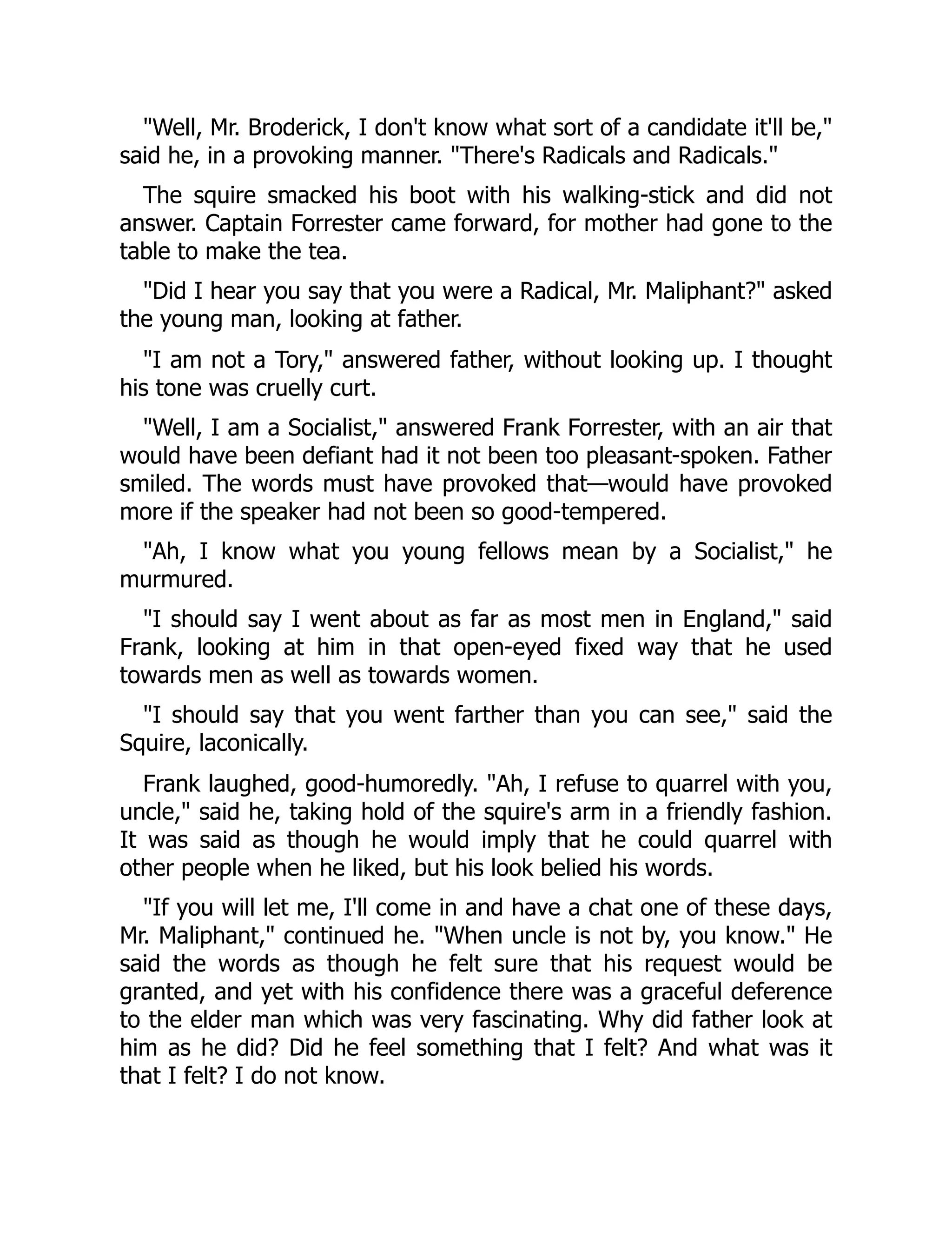 "Well, Mr. Broderick, I don't know what sort of a candidate it'll be,"
said he, in a provoking manner. "There's Radicals and Radicals."
The squire smacked his boot with his walking-stick and did not
answer. Captain Forrester came forward, for mother had gone to the
table to make the tea.
"Did I hear you say that you were a Radical, Mr. Maliphant?" asked
the young man, looking at father.
"I am not a Tory," answered father, without looking up. I thought
his tone was cruelly curt.
"Well, I am a Socialist," answered Frank Forrester, with an air that
would have been defiant had it not been too pleasant-spoken. Father
smiled. The words must have provoked that—would have provoked
more if the speaker had not been so good-tempered.
"Ah, I know what you young fellows mean by a Socialist," he
murmured.
"I should say I went about as far as most men in England," said
Frank, looking at him in that open-eyed fixed way that he used
towards men as well as towards women.
"I should say that you went farther than you can see," said the
Squire, laconically.
Frank laughed, good-humoredly. "Ah, I refuse to quarrel with you,
uncle," said he, taking hold of the squire's arm in a friendly fashion.
It was said as though he would imply that he could quarrel with
other people when he liked, but his look belied his words.
"If you will let me, I'll come in and have a chat one of these days,
Mr. Maliphant," continued he. "When uncle is not by, you know." He
said the words as though he felt sure that his request would be
granted, and yet with his confidence there was a graceful deference
to the elder man which was very fascinating. Why did father look at
him as he did? Did he feel something that I felt? And what was it
that I felt? I do not know.
 