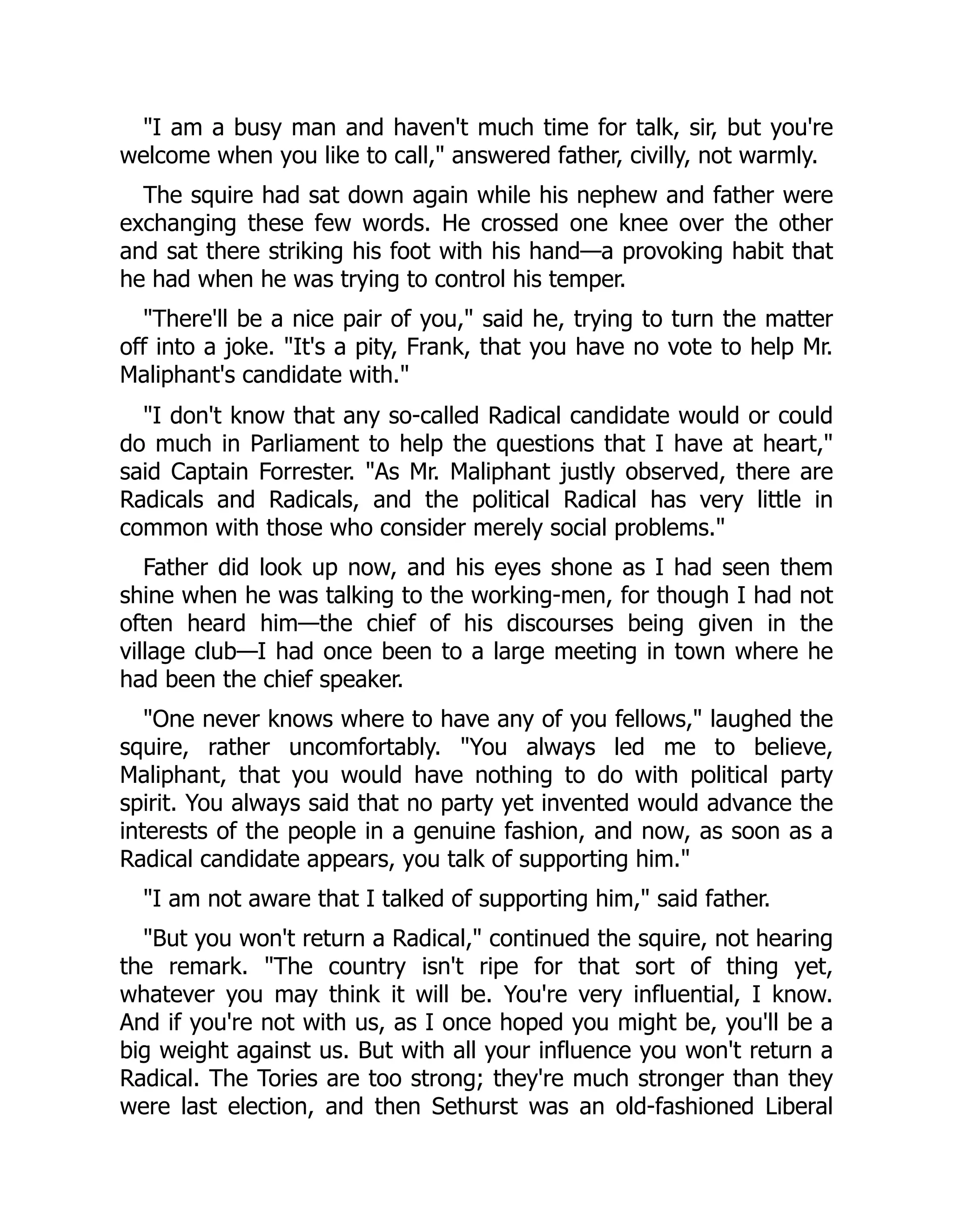 "I am a busy man and haven't much time for talk, sir, but you're
welcome when you like to call," answered father, civilly, not warmly.
The squire had sat down again while his nephew and father were
exchanging these few words. He crossed one knee over the other
and sat there striking his foot with his hand—a provoking habit that
he had when he was trying to control his temper.
"There'll be a nice pair of you," said he, trying to turn the matter
off into a joke. "It's a pity, Frank, that you have no vote to help Mr.
Maliphant's candidate with."
"I don't know that any so-called Radical candidate would or could
do much in Parliament to help the questions that I have at heart,"
said Captain Forrester. "As Mr. Maliphant justly observed, there are
Radicals and Radicals, and the political Radical has very little in
common with those who consider merely social problems."
Father did look up now, and his eyes shone as I had seen them
shine when he was talking to the working-men, for though I had not
often heard him—the chief of his discourses being given in the
village club—I had once been to a large meeting in town where he
had been the chief speaker.
"One never knows where to have any of you fellows," laughed the
squire, rather uncomfortably. "You always led me to believe,
Maliphant, that you would have nothing to do with political party
spirit. You always said that no party yet invented would advance the
interests of the people in a genuine fashion, and now, as soon as a
Radical candidate appears, you talk of supporting him."
"I am not aware that I talked of supporting him," said father.
"But you won't return a Radical," continued the squire, not hearing
the remark. "The country isn't ripe for that sort of thing yet,
whatever you may think it will be. You're very influential, I know.
And if you're not with us, as I once hoped you might be, you'll be a
big weight against us. But with all your influence you won't return a
Radical. The Tories are too strong; they're much stronger than they
were last election, and then Sethurst was an old-fashioned Liberal
 