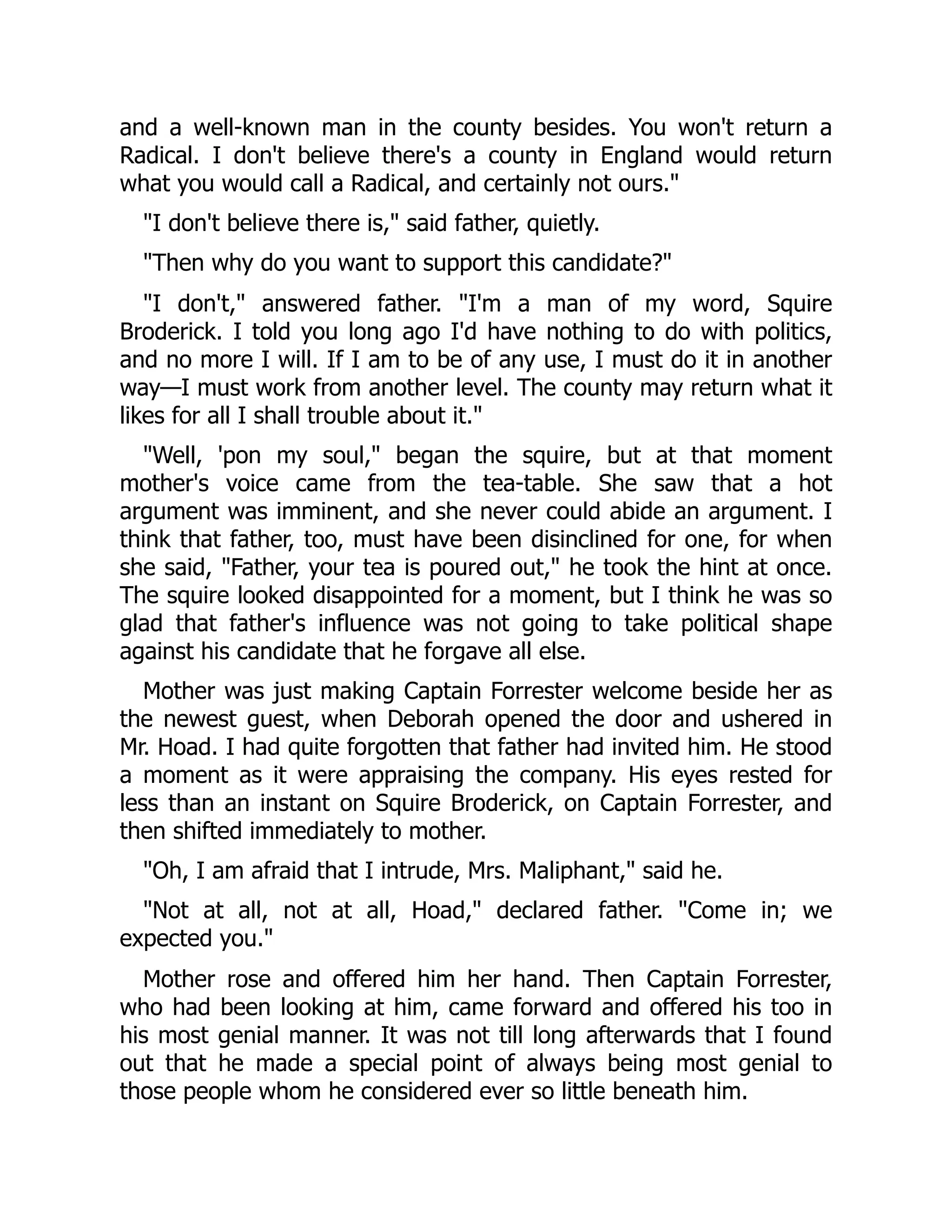 and a well-known man in the county besides. You won't return a
Radical. I don't believe there's a county in England would return
what you would call a Radical, and certainly not ours."
"I don't believe there is," said father, quietly.
"Then why do you want to support this candidate?"
"I don't," answered father. "I'm a man of my word, Squire
Broderick. I told you long ago I'd have nothing to do with politics,
and no more I will. If I am to be of any use, I must do it in another
way—I must work from another level. The county may return what it
likes for all I shall trouble about it."
"Well, 'pon my soul," began the squire, but at that moment
mother's voice came from the tea-table. She saw that a hot
argument was imminent, and she never could abide an argument. I
think that father, too, must have been disinclined for one, for when
she said, "Father, your tea is poured out," he took the hint at once.
The squire looked disappointed for a moment, but I think he was so
glad that father's influence was not going to take political shape
against his candidate that he forgave all else.
Mother was just making Captain Forrester welcome beside her as
the newest guest, when Deborah opened the door and ushered in
Mr. Hoad. I had quite forgotten that father had invited him. He stood
a moment as it were appraising the company. His eyes rested for
less than an instant on Squire Broderick, on Captain Forrester, and
then shifted immediately to mother.
"Oh, I am afraid that I intrude, Mrs. Maliphant," said he.
"Not at all, not at all, Hoad," declared father. "Come in; we
expected you."
Mother rose and offered him her hand. Then Captain Forrester,
who had been looking at him, came forward and offered his too in
his most genial manner. It was not till long afterwards that I found
out that he made a special point of always being most genial to
those people whom he considered ever so little beneath him.
 