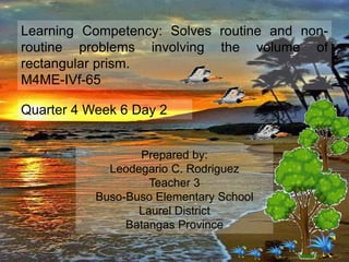 Learning Competency: Solves routine and non-
routine problems involving the volume of
rectangular prism.
M4ME-IVf-65
Quarter 4 Week 6 Day 2
Prepared by:
Leodegario C. Rodriguez
Teacher 3
Buso-Buso Elementary School
Laurel District
Batangas Province
 