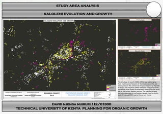 STUDY AREA ANALYSIS
David njenga muiruri 112/01300
TECHNICAL UNIVERSITY OF KENYA PLANNING FOR ORGANIC GROWTH
KALOLENI EVOLUTION AND GROWTH
The 1st phase of growth (1890s-1950s) saw Kaloleni grow
from traditional settlements of the Mijikenda and the mis-
sionary church. The commercial strip was inspired by the Indi-
an shops. The 2nd phase (1950s-2000)was some parts of the
residential block around the missionary hospital and the social
hall at the current Kaloleni junction. The town had already
started growing and attracting more people from the hinter-
lands. 3rd phase(2000-now) is the current status.
First phase
Second phase
 