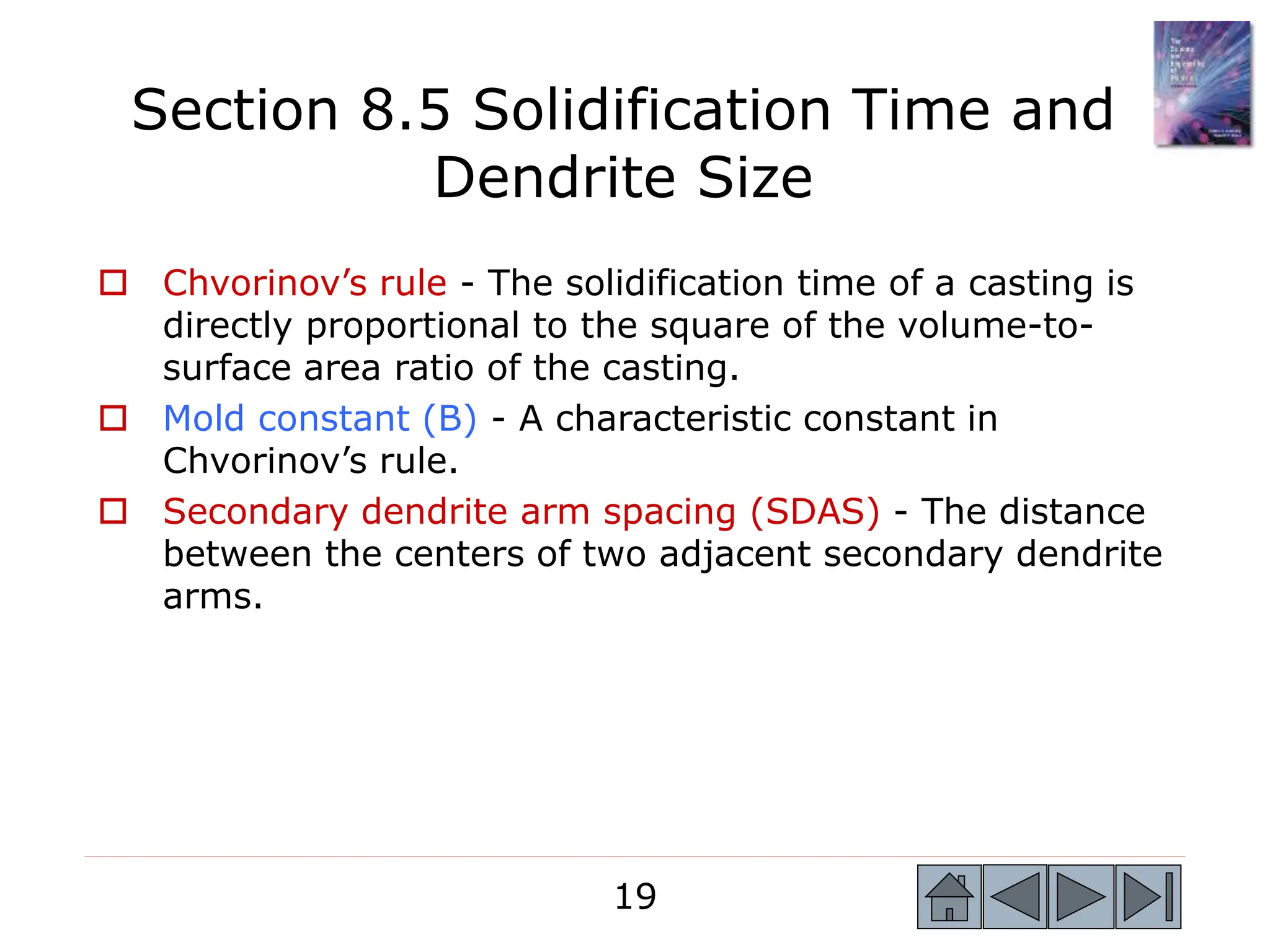 19
19
 Chvorinov’s rule - The solidification time of a casting is
directly proportional to the square of the volume-to-
surface area ratio of the casting.
 Mold constant (B) - A characteristic constant in
Chvorinov’s rule.
 Secondary dendrite arm spacing (SDAS) - The distance
between the centers of two adjacent secondary dendrite
arms.
Section 8.5 Solidification Time and
Dendrite Size
 
