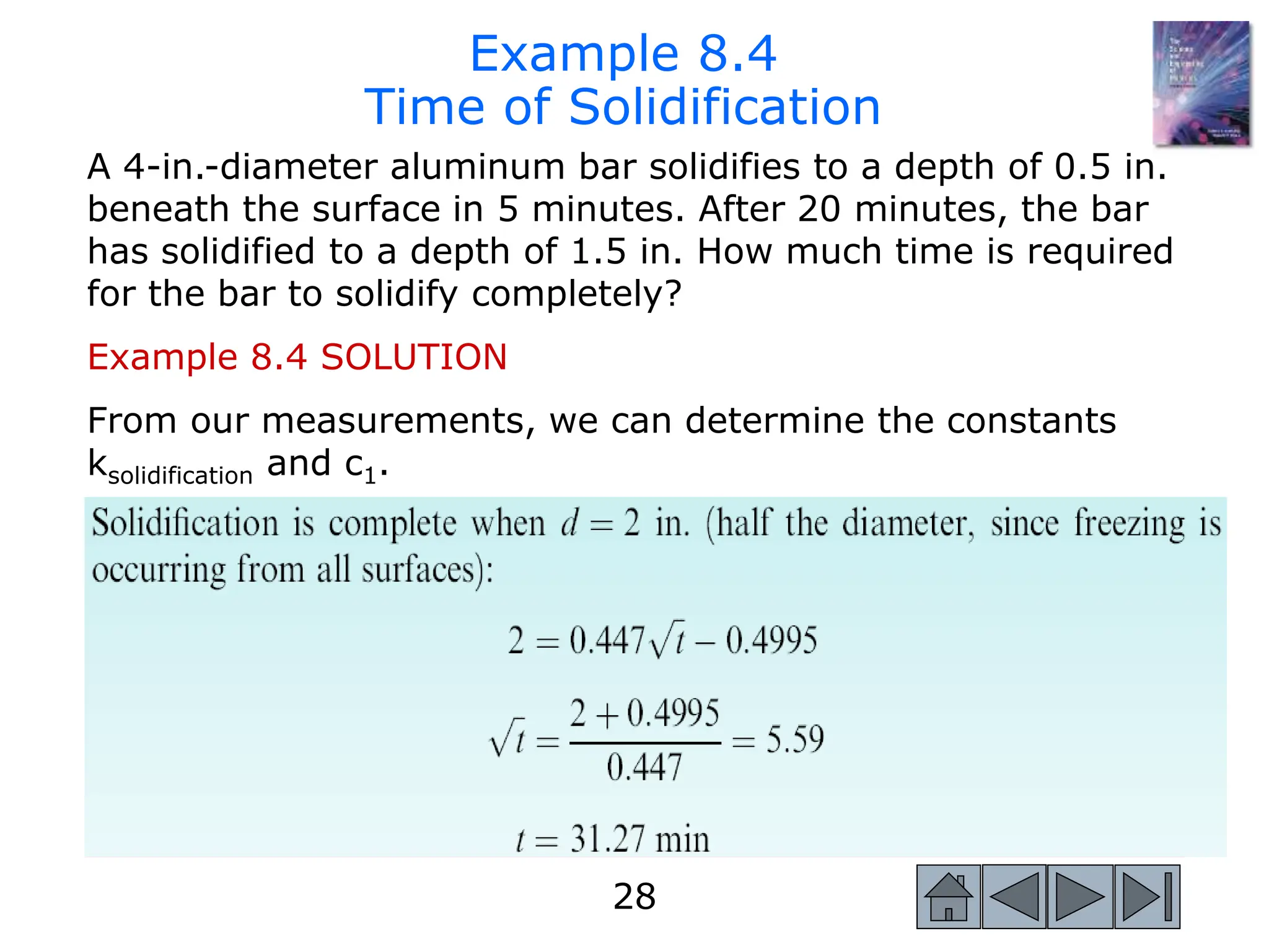 28
28
A 4-in.-diameter aluminum bar solidifies to a depth of 0.5 in.
beneath the surface in 5 minutes. After 20 minutes, the bar
has solidified to a depth of 1.5 in. How much time is required
for the bar to solidify completely?
Example 8.4 SOLUTION
From our measurements, we can determine the constants
ksolidification and c1.
Example 8.4
Time of Solidification
 