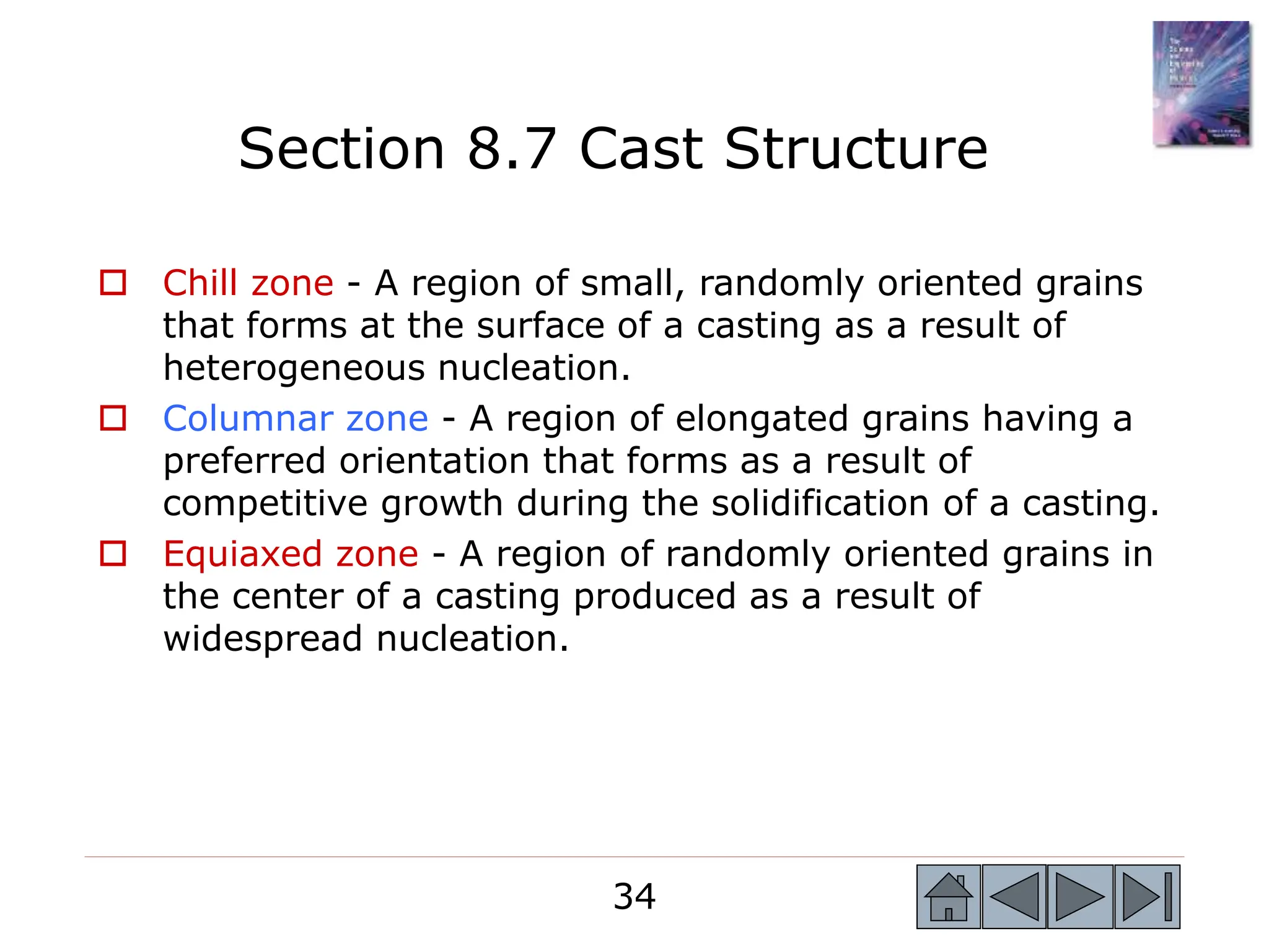 34
34
 Chill zone - A region of small, randomly oriented grains
that forms at the surface of a casting as a result of
heterogeneous nucleation.
 Columnar zone - A region of elongated grains having a
preferred orientation that forms as a result of
competitive growth during the solidification of a casting.
 Equiaxed zone - A region of randomly oriented grains in
the center of a casting produced as a result of
widespread nucleation.
Section 8.7 Cast Structure
 