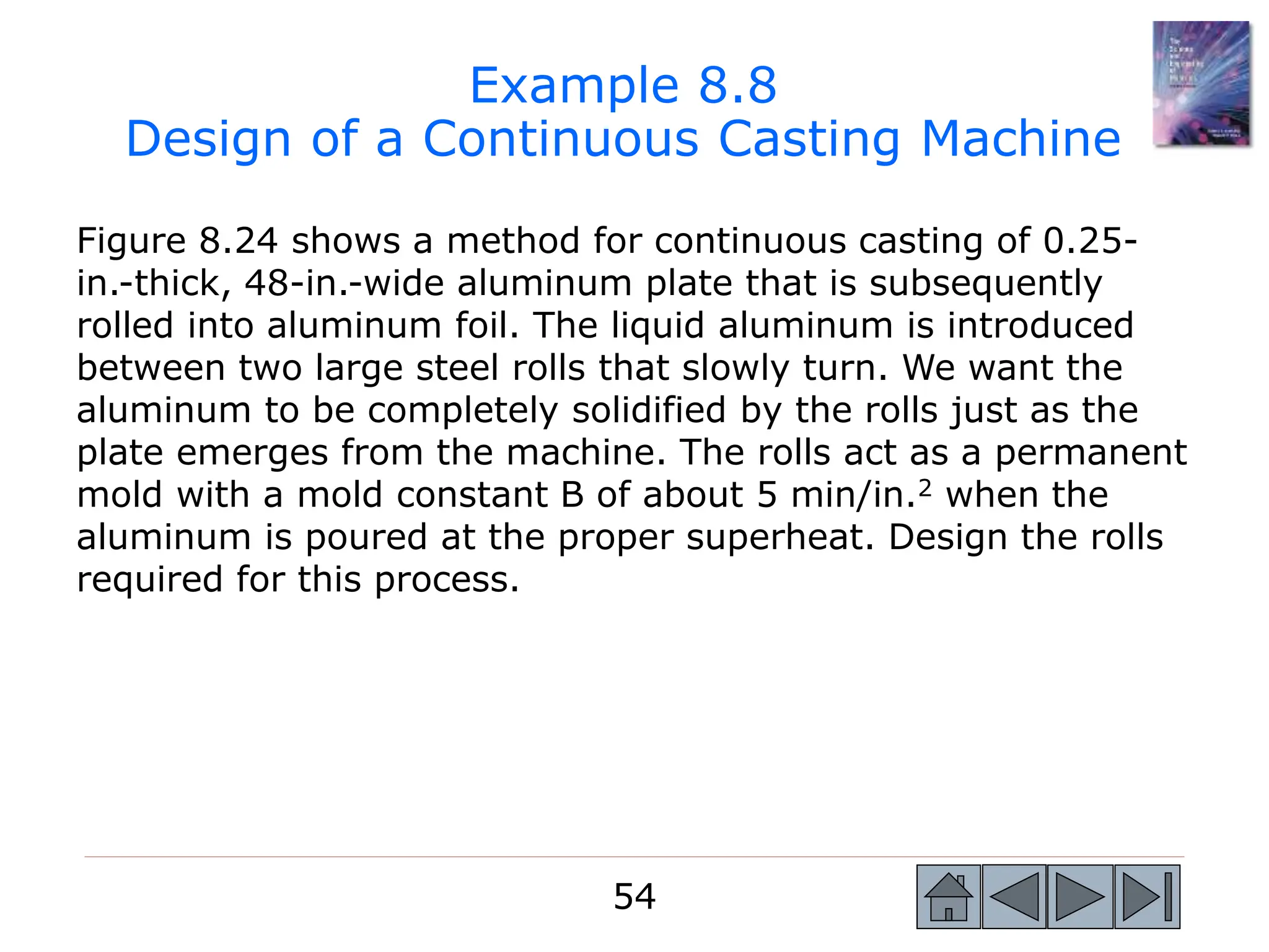 54
54
Figure 8.24 shows a method for continuous casting of 0.25-
in.-thick, 48-in.-wide aluminum plate that is subsequently
rolled into aluminum foil. The liquid aluminum is introduced
between two large steel rolls that slowly turn. We want the
aluminum to be completely solidified by the rolls just as the
plate emerges from the machine. The rolls act as a permanent
mold with a mold constant B of about 5 min/in.2 when the
aluminum is poured at the proper superheat. Design the rolls
required for this process.
Example 8.8
Design of a Continuous Casting Machine
 