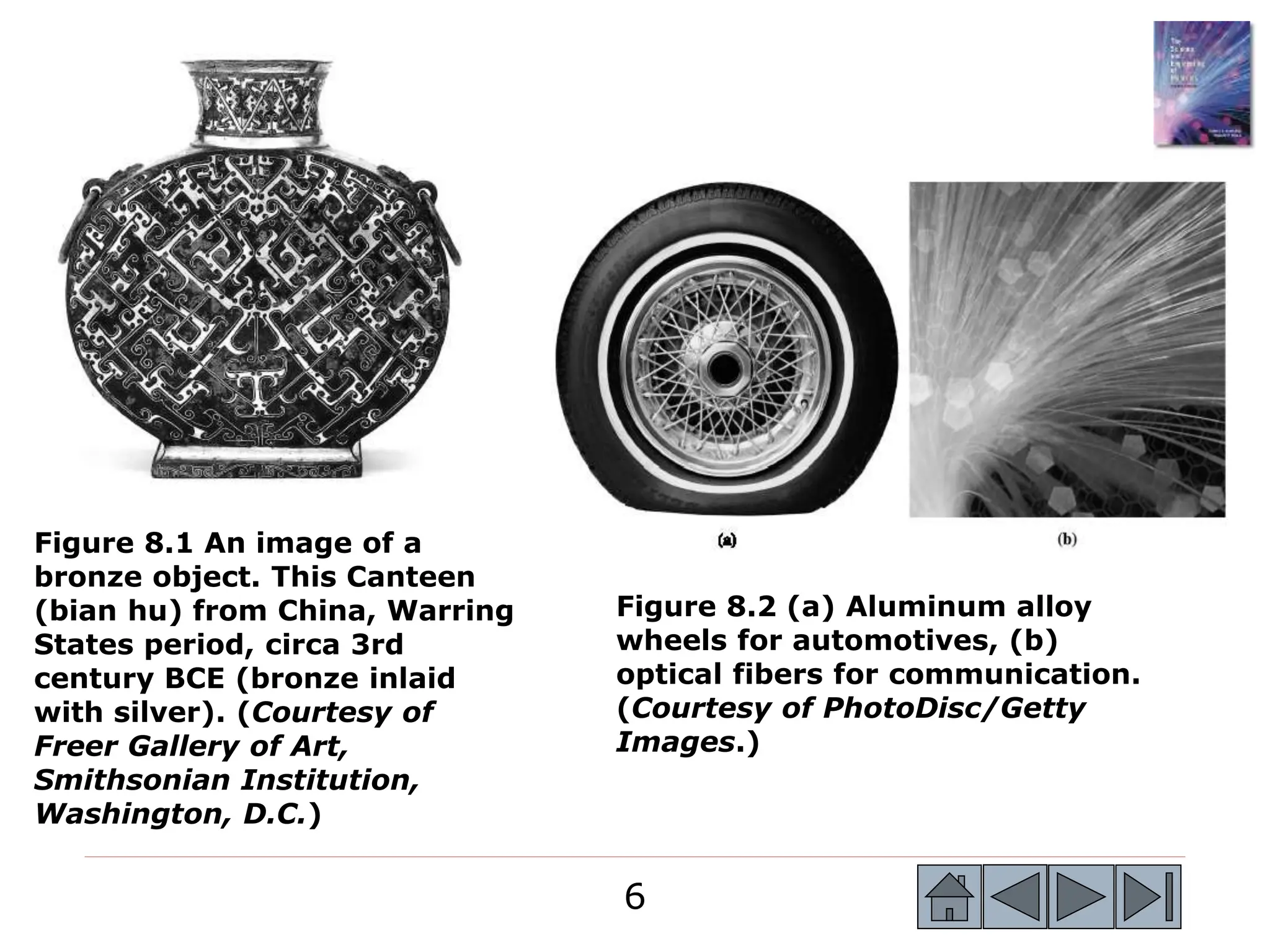 6
6
Figure 8.1 An image of a
bronze object. This Canteen
(bian hu) from China, Warring
States period, circa 3rd
century BCE (bronze inlaid
with silver). (Courtesy of
Freer Gallery of Art,
Smithsonian Institution,
Washington, D.C.)
Figure 8.2 (a) Aluminum alloy
wheels for automotives, (b)
optical fibers for communication.
(Courtesy of PhotoDisc/Getty
Images.)
 