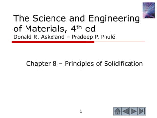 1 1
The Science and Engineering
of Materials, 4th ed
Donald R. Askeland – Pradeep P. Phulé
Chapter 8 – Principles of Solidification
 