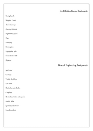 Air Pollution Control EquipmentsAir Pollution Control EquipmentsAir Pollution Control EquipmentsAir Pollution Control Equipments
Casing Panels
Hoppers, Chutes
Screw Conveyor
Ducting, Manifold
Bag Holding plates
Cages
Filter Bags
Nozzle pipes
Rapping bar assly
Electrodes for ESP
Hangers
General Engineering EquipmentsGeneral Engineering EquipmentsGeneral Engineering EquipmentsGeneral Engineering Equipments
Steel truss
Gratings
Tank & Scrubbers
Erw Pipes
Shafts, Sleeves& Bushes
Couplings
Hydraulic cylinder & its spares
Anchor Bolts
Special type Fasteners
Foundation Bolts
 