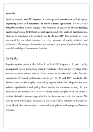Know UsKnow UsKnow UsKnow Us
Based in Howrah, Mackfall EngineersMackfall EngineersMackfall EngineersMackfall Engineers is a distinguished manufacturermanufacturermanufacturermanufacturer of high quality
Engineering Goods and Equipments for varied industrial applications.Engineering Goods and Equipments for varied industrial applications.Engineering Goods and Equipments for varied industrial applications.Engineering Goods and Equipments for varied industrial applications. We are an ISOISOISOISO
9001:20089001:20089001:20089001:2008 accredited concern, engaged in the production of high quality Material HandlingHandlingHandlingHandling
Equipments, Furnace, Air PollutionEquipments, Furnace, Air PollutionEquipments, Furnace, Air PollutionEquipments, Furnace, Air Pollution Control Equipments, Boiler, Coal Mill Equipments etc.,Control Equipments, Boiler, Coal Mill Equipments etc.,Control Equipments, Boiler, Coal Mill Equipments etc.,Control Equipments, Boiler, Coal Mill Equipments etc.,
fabricated in accordance with standards like IS, BS and DINIS, BS and DINIS, BS and DINIS, BS and DIN. Our products are being
appreciated by our valued customers on every parameter of quality, efficiency and
performance. The company is promoted and managed by a group of professionals having
versatile knowledge of the concerned discipline.
Our QualityOur QualityOur QualityOur Quality
Superior quality remains the hallmark at Mackfall Engineers. A strict quality
management system comprising of rigid procedures is followed at every stage of the
process to ensure premier quality. Every product is manufactured under the strict
supervision of trained professionals and as per IS, BS and DIN standards. The
finished items are thoroughly inspected by experts before their shipment for their
technical specifications and quality thus ensuring the movement of only the best
products to the market. Our ability to ensure timely completion of the orders is
another distinctive feature, responsible for our immense success in the market. We
want to achieve the highest standards in the arena of client satisfaction through our
personalized after sales services, economical price policies and transparent business
practices.
 