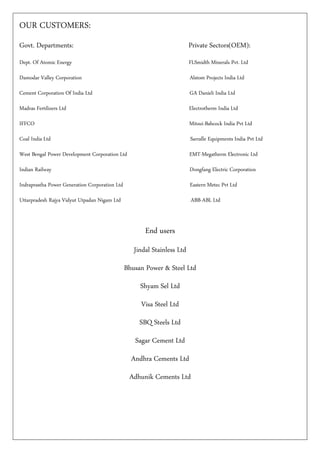 OUR CUSTOMERS:
Govt. Departments: Private Sectors(OEM):
Dept. Of Atomic Energy FLSmidth Minerals Pvt. Ltd
Damodar Valley Corporation Alstom Projects India Ltd
Cement Corporation Of India Ltd GA Danieli India Ltd
Madras Fertilizers Ltd Electrotherm India Ltd
IFFCO Mitsui-Babcock India Pvt Ltd
Coal India Ltd Sarralle Equipments India Pvt Ltd
West Bengal Power Development Corporation Ltd EMT-Megatherm Electronic Ltd
Indian Railway Dongfang Electric Corporation
Indraprastha Power Generation Corporation Ltd Eastern Metec Pvt Ltd
Uttarpradesh Rajya Vidyut Utpadan Nigam Ltd ABB-ABL Ltd
End users
Jindal Stainless Ltd
Bhusan Power & Steel Ltd
Shyam Sel Ltd
Visa Steel Ltd
SBQ Steels Ltd
Sagar Cement Ltd
Andhra Cements Ltd
Adhunik Cements Ltd
 