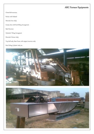 ARC Furnace EquipmentsARC Furnace EquipmentsARC Furnace EquipmentsARC Furnace Equipments
Chesis/Sub-structure,
Rocker with Pedastal
Electrode Arm Assly
Granty Arm with Roof lifting Arrangement
Back Structure
Hydraulic Tilting Arrangment
Electrode Coloum Assly
Top shell assly, Base Frame with support structure assly
Roof Lifting Cylinder Assly etc.
 