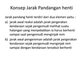 Konsep Jarak Pandangan henti
Jarak pandang henti terdiri dari dua elemen yaitu :
a) jarak awal reaksi adalah jarak pergerakan
kendaraan sejak pengemudi melihat suatu
halangan yang menyebabkan ia harus berhenti
sampai saat pengemudi menginjak rem
b) jarak awal pengereman adalah jarak pergerakan
kendaraan sejak pengemudi menginjak rem
sampai dengan kendaraan tersebut berhenti
 