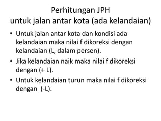 Perhitungan JPH
untuk jalan antar kota (ada kelandaian)
• Untuk jalan antar kota dan kondisi ada
kelandaian maka nilai f dikoreksi dengan
kelandaian (L, dalam persen).
• Jika kelandaian naik maka nilai f dikoreksi
dengan (+ L).
• Untuk kelandaian turun maka nilai f dikoreksi
dengan (-L).
 