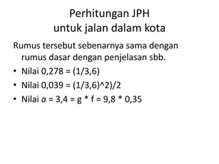 Perhitungan JPH
untuk jalan dalam kota
Rumus tersebut sebenarnya sama dengan
rumus dasar dengan penjelasan sbb.
• Nilai 0,278 = (1/3,6)
• Nilai 0,039 = (1/3,6)^2)/2
• Nilai a = 3,4 = g * f = 9,8 * 0,35
 