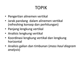 TOPIK
• Pengertian alinemen vertikal
• Jarak pandang dalam alinemen vertikal
(refreshing konsep dan perhitungan)
• Panjang lengkung vertikal
• Analisis lengkung vertikal
• Koordinasi lengkung vertikal dan lengkung
horizontal
• Analisis galian dan timbunan (mass haul diagram
analysis)
 
