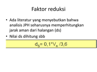 Faktor reduksi
• Ada literatur yang menyebutkan bahwa
analisis JPH seharusnya memperhitungkan
jarak aman dari halangan (ds)
• Nilai ds dihitung sbb
•
 