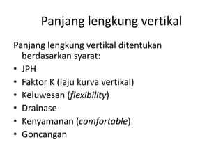 Panjang lengkung vertikal ditentukan
berdasarkan syarat:
• JPH
• Faktor K (laju kurva vertikal)
• Keluwesan (flexibility)
• Drainase
• Kenyamanan (comfortable)
• Goncangan
Panjang lengkung vertikal
 