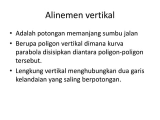 Alinemen vertikal
• Adalah potongan memanjang sumbu jalan
• Berupa poligon vertikal dimana kurva
parabola disisipkan diantara poligon-poligon
tersebut.
• Lengkung vertikal menghubungkan dua garis
kelandaian yang saling berpotongan.
 