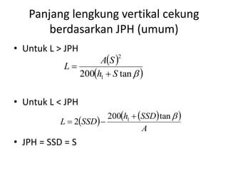 Panjang lengkung vertikal cekung
berdasarkan JPH (umum)
• Untuk L > JPH
• Untuk L < JPH
• JPH = SSD = S
 
 tan200 1
2
Sh
SA
L


    
A
SSDh
SSDL
tan200
2 1 

 
