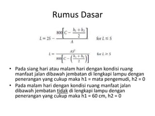 Rumus Dasar
• Pada siang hari atau malam hari dengan kondisi ruang
manfaat jalan dibawah jembatan di lengkapi lampu dengan
penerangan yang cukup maka h1 = mata pengemudi, h2 = 0
• Pada malam hari dengan kondisi ruang manfaat jalan
dibawah jembatan tidak di lengkapi lampu dengan
penerangan yang cukup maka h1 = 60 cm, h2 = 0
 