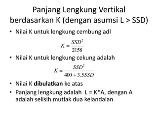 Panjang Lengkung Vertikal
berdasarkan K (dengan asumsi L > SSD)
• Nilai K untuk lengkung cembung adl
• Nilai K untuk lengkung cekung adalah
• Nilai K dibulatkan ke atas
• Panjang lengkung adalah L = K*A, dengan A
adalah selisih mutlak dua kelandaian
SSD
SSD
K
5.3400
2


2158
2
SSD
K 
 