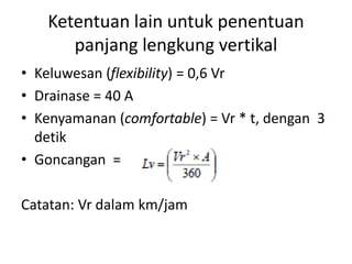 Ketentuan lain untuk penentuan
panjang lengkung vertikal
• Keluwesan (flexibility) = 0,6 Vr
• Drainase = 40 A
• Kenyamanan (comfortable) = Vr * t, dengan 3
detik
• Goncangan =
Catatan: Vr dalam km/jam
 
