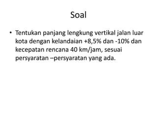 Soal
• Tentukan panjang lengkung vertikal jalan luar
kota dengan kelandaian +8,5% dan -10% dan
kecepatan rencana 40 km/jam, sesuai
persyaratan –persyaratan yang ada.
 