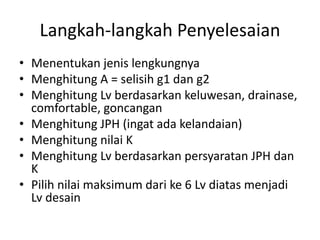 Langkah-langkah Penyelesaian
• Menentukan jenis lengkungnya
• Menghitung A = selisih g1 dan g2
• Menghitung Lv berdasarkan keluwesan, drainase,
comfortable, goncangan
• Menghitung JPH (ingat ada kelandaian)
• Menghitung nilai K
• Menghitung Lv berdasarkan persyaratan JPH dan
K
• Pilih nilai maksimum dari ke 6 Lv diatas menjadi
Lv desain
 