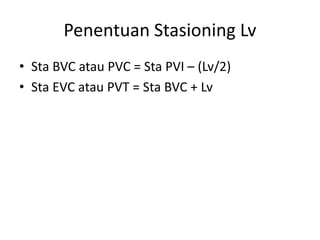 Penentuan Stasioning Lv
• Sta BVC atau PVC = Sta PVI – (Lv/2)
• Sta EVC atau PVT = Sta BVC + Lv
 