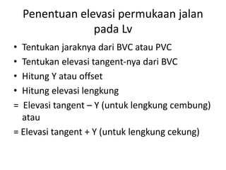 Penentuan elevasi permukaan jalan
pada Lv
• Tentukan jaraknya dari BVC atau PVC
• Tentukan elevasi tangent-nya dari BVC
• Hitung Y atau offset
• Hitung elevasi lengkung
= Elevasi tangent – Y (untuk lengkung cembung)
atau
= Elevasi tangent + Y (untuk lengkung cekung)
 