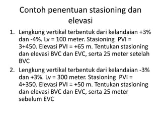 Contoh penentuan stasioning dan
elevasi
1. Lengkung vertikal terbentuk dari kelandaian +3%
dan -4%. Lv = 100 meter. Stasioning PVI =
3+450. Elevasi PVI = +65 m. Tentukan stasioning
dan elevasi BVC dan EVC, serta 25 meter setelah
BVC
2. Lengkung vertikal terbentuk dari kelandaian -3%
dan +3%. Lv = 300 meter. Stasioning PVI =
4+350. Elevasi PVI = +50 m. Tentukan stasioning
dan elevasi BVC dan EVC, serta 25 meter
sebelum EVC
 